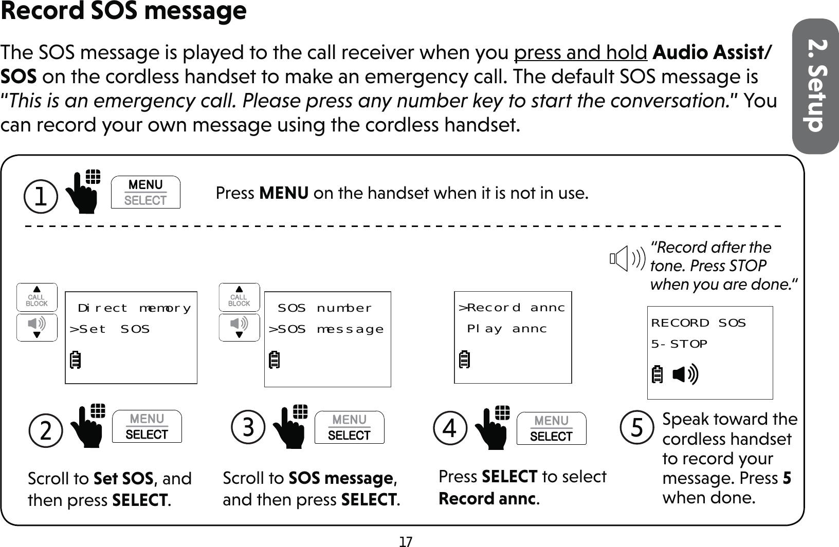 172. SetupRecord SOS messageThe SOS message is played to the call receiver when you press and hold Audio Assist/SOS on the cordless handset to make an emergency call. The default SOS message is “This is an emergency call. Please press any number key to start the conversation.” You can record your own message using the cordless handset.Scroll to Set SOS, and then press SELECT.2   Direct memory&gt;Set SOSScroll to SOS message, and then press SELECT.3  SOS number&gt;SOS messagePress SELECT to select Record annc.&gt;Record annc Play annc4  “Record after the tone. Press STOP when you are done.“Speak toward the cordless handset to record your message. Press 5 when done.5RECORD SOS5-STOP1  Press MENU on the handset when it is not in use.