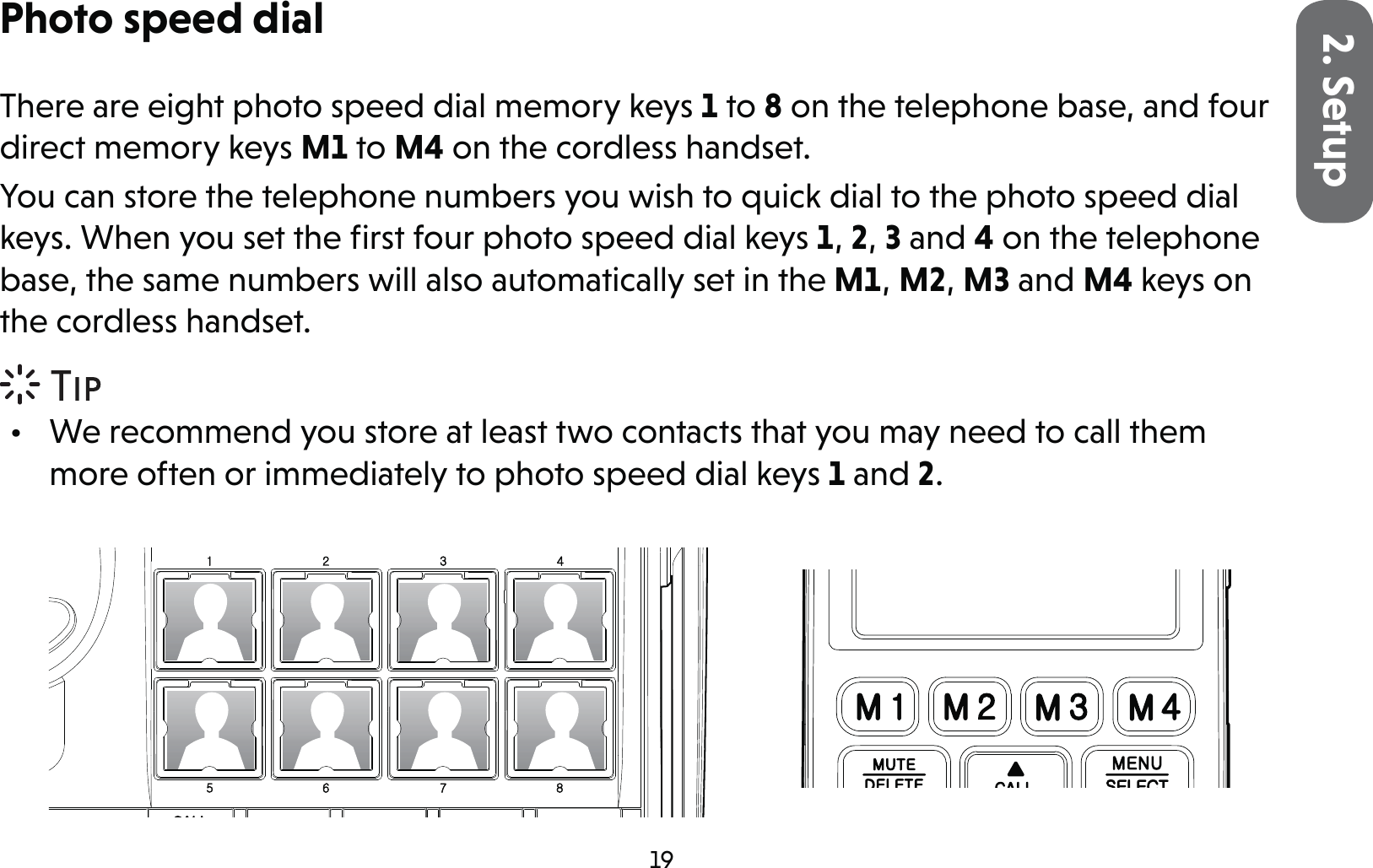 192. SetupPhoto speed dialThere are eight photo speed dial memory keys 1 to 8 on the telephone base, and four direct memory keys M1 to M4 on the cordless handset.You can store the telephone numbers you wish to quick dial to the photo speed dial keys. When you set the ﬁrst four photo speed dial keys 1, 2, 3 and 4 on the telephone base, the same numbers will also automatically set in the M1, M2, M3 and M4 keys on the cordless handset.•  We recommend you store at least two contacts that you may need to call them more often or immediately to photo speed dial keys 1 and 2.