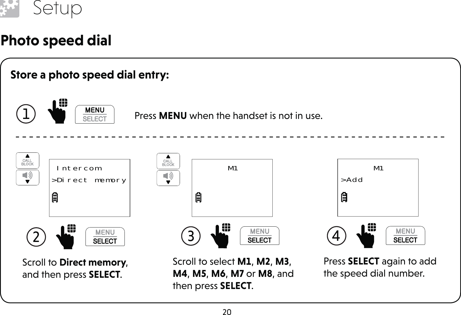 20SetupStore a photo speed dial entry:1  Press MENU when the handset is not in use.Scroll to Direct memory, and then press SELECT.2  Intercom&gt;Direct memoryScroll to select M1, M2, M3, M4, M5, M6, M7 or M8, and then press SELECT.3 M1Photo speed dialPress SELECT again to add the speed dial number.4 M1&gt;Add