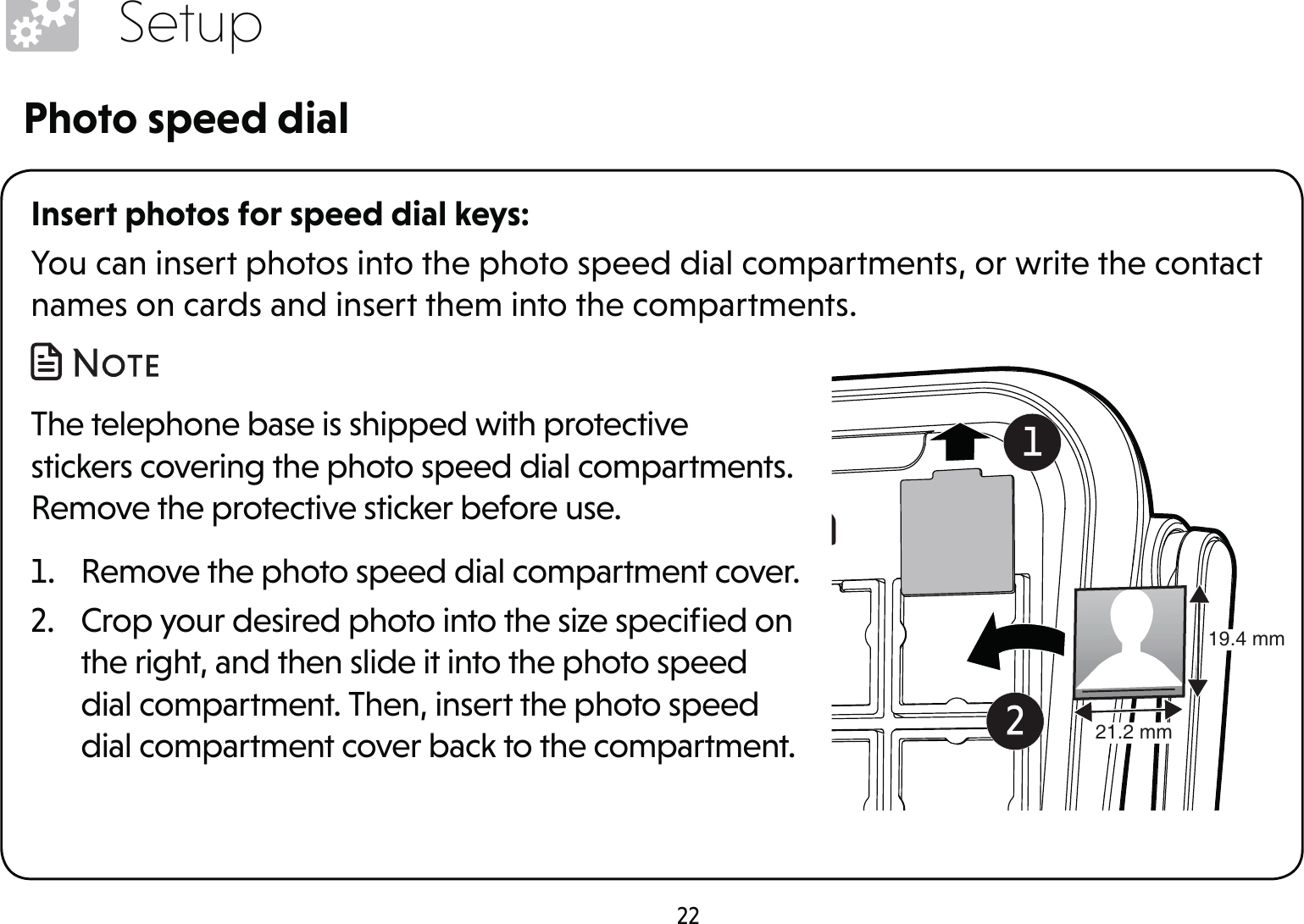 22SetupInsert photos for speed dial keys:You can insert photos into the photo speed dial compartments, or write the contact names on cards and insert them into the compartments. The telephone base is shipped with protective stickers covering the photo speed dial compartments. Remove the protective sticker before use. 1.  Remove the photo speed dial compartment cover.2.  Crop your desired photo into the size speciﬁed on the right, and then slide it into the photo speed dial compartment. Then, insert the photo speed dial compartment cover back to the compartment.Photo speed dial19.4 mm21.2 mm