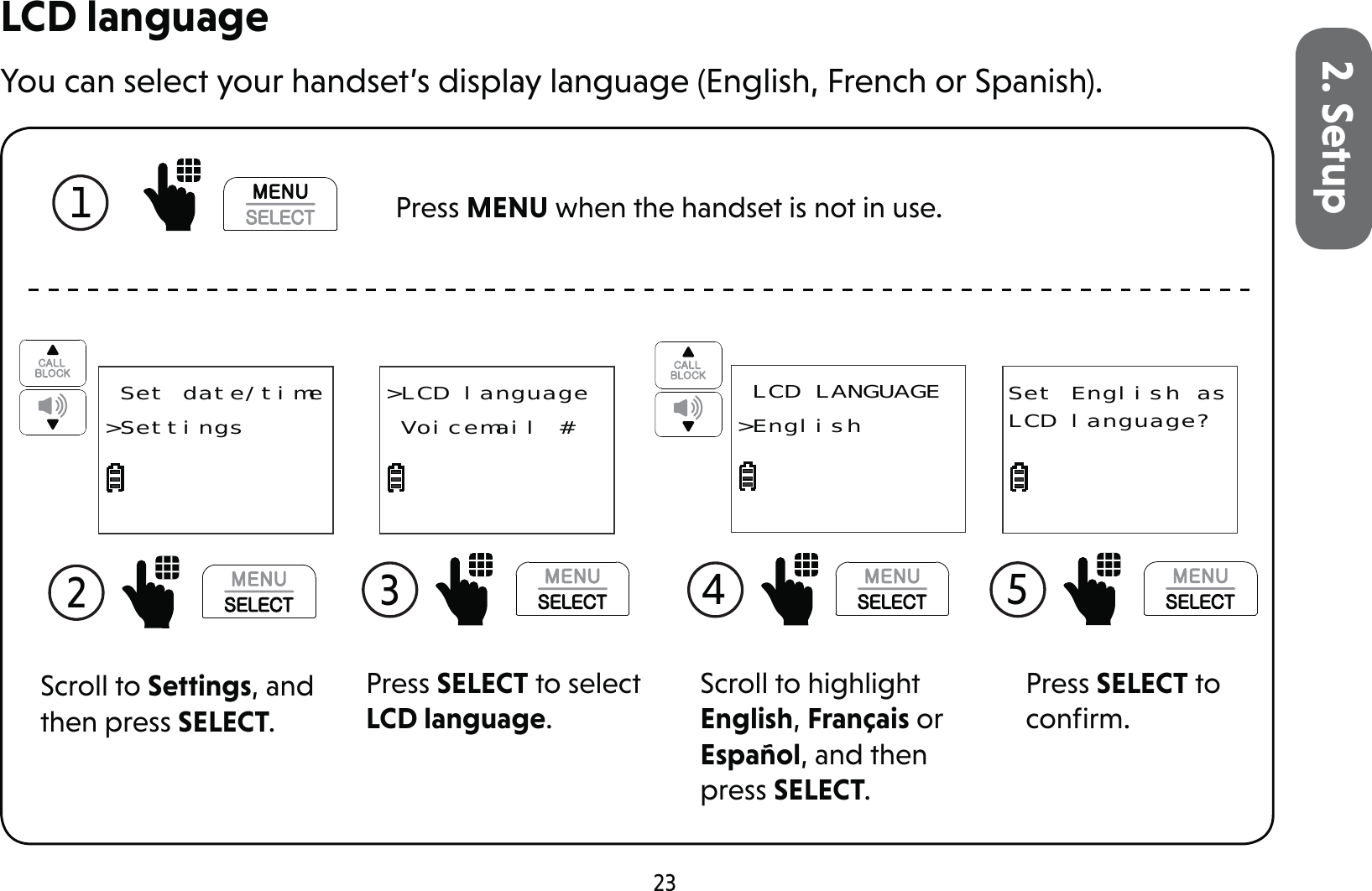 232. SetupLCD languageYou can select your handset’s display language (English, French or Spanish).1  Press MENU when the handset is not in use.Scroll to Settings, and then press SELECT.2  Set date/time&gt;SettingsPress SELECT to select LCD language.3 &gt;LCD language Voicemail #Scroll to highlight English, Français or Español, and then press SELECT.4  LCD LANGUAGE&gt;EnglishPress SELECT to conﬁrm.5 Set English as LCD language?