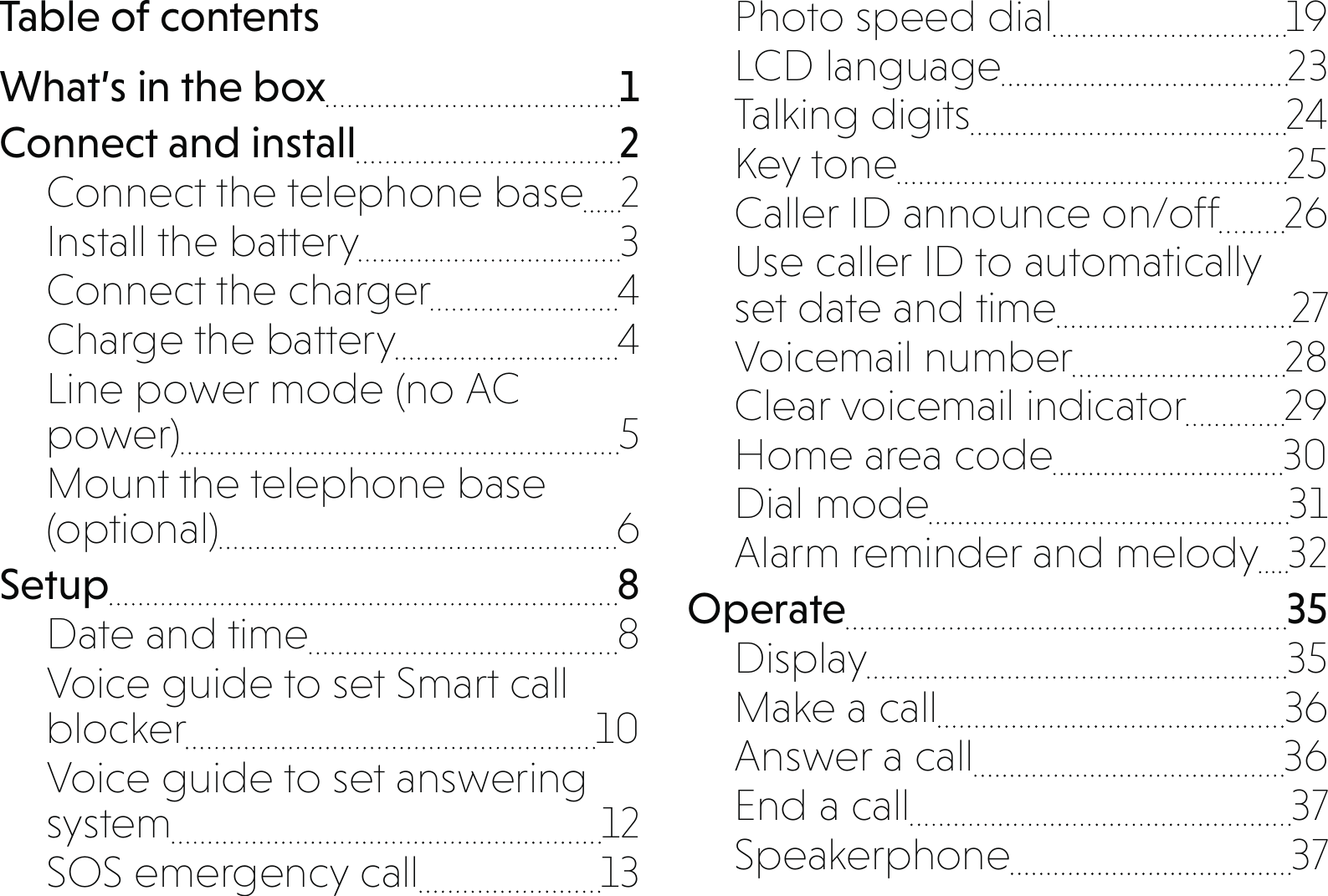 Table of contentsWhat’s in the box  1Connect and install  2Connect the telephone base  2Install the battery  3Connect the charger  4Charge the battery  4Line power mode (no AC power) 5Mount the telephone base (optional) 6Setup 8Date and time  8Voice guide to set Smart call blocker 10Voice guide to set answering system 12SOS emergency call  13Photo speed dial  19LCD language  23Talking digits  24Key tone  25Caller ID announce on/off  26Use caller ID to automatically  set date and time  27Voicemail number  28Clear voicemail indicator  29Home area code  30Dial mode  31Alarm reminder and melody  32Operate 35Display 35Make a call  36Answer a call  36End a call  37Speakerphone 37