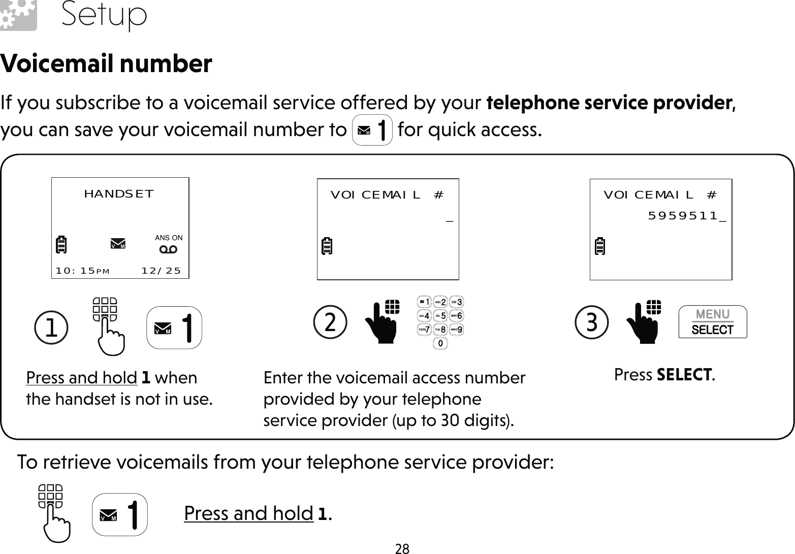 28SetupVoicemail numberIf you subscribe to a voicemail service offered by your telephone service provider, you can save your voicemail number to   for quick access.Press and hold 1 when the handset is not in use.1 HANDSET10:15PM    12/25$1621Enter the voicemail access number provided by your telephone service provider (up to 30 digits).2  VOICEMAIL # _Press SELECT.3  VOICEMAIL # 5959511_Press and hold 1.To retrieve voicemails from your telephone service provider: