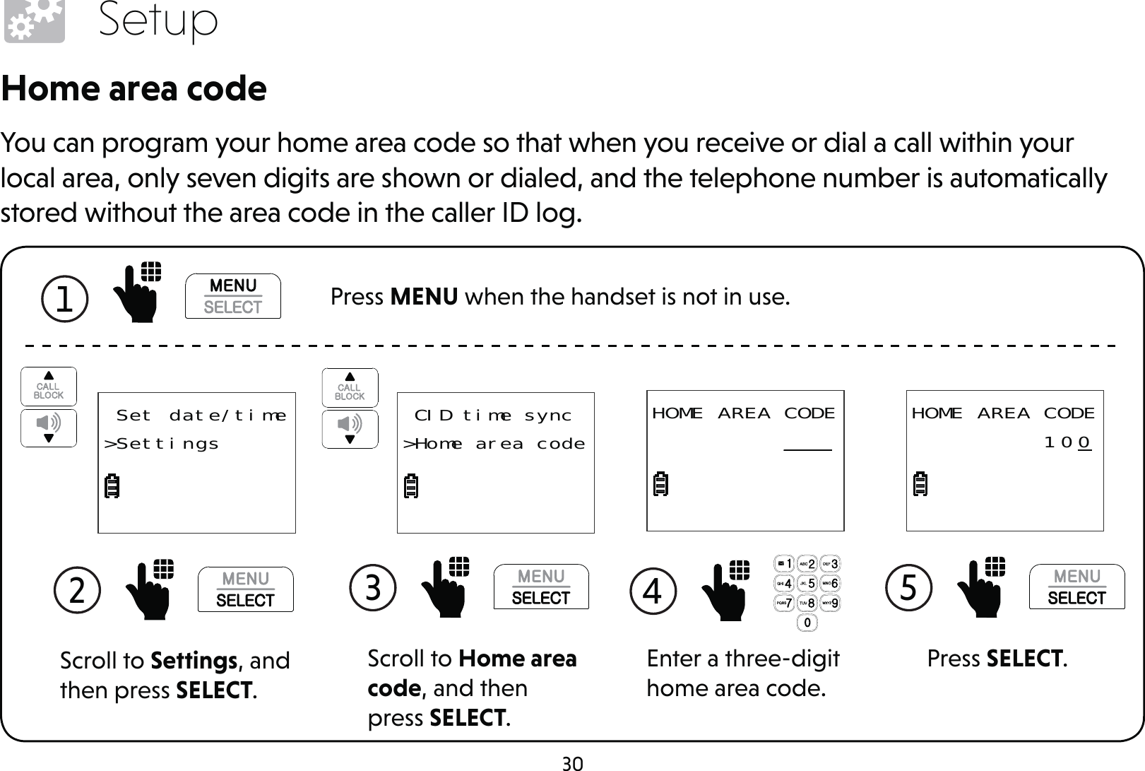 30SetupHome area codeYou can program your home area code so that when you receive or dial a call within your local area, only seven digits are shown or dialed, and the telephone number is automatically stored without the area code in the caller ID log.1  Press MENU when the handset is not in use.Scroll to Settings, and then press SELECT.2  Set date/time&gt;SettingsScroll to Home area code, and then press SELECT.3  CID time sync&gt;Home area codeEnter a three-digit home area code.4 HOME AREA CODE          ___Press SELECT.5 HOME AREA CODE          10 0