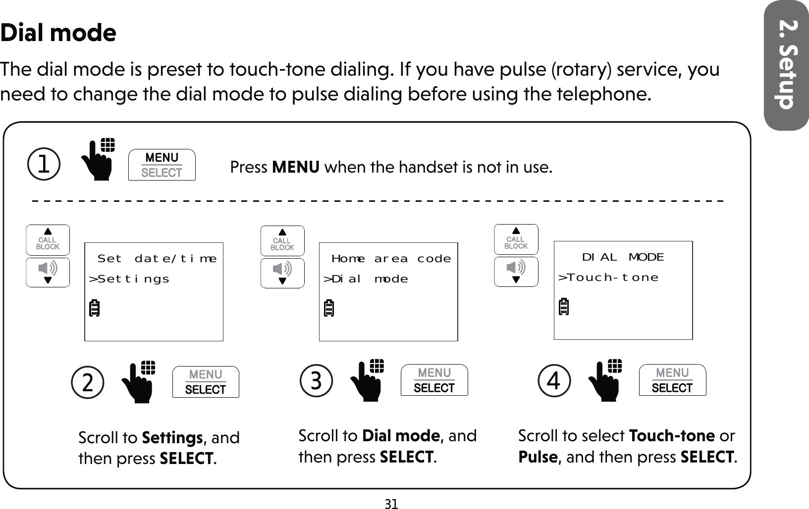 312. SetupDial modeThe dial mode is preset to touch-tone dialing. If you have pulse (rotary) service, you need to change the dial mode to pulse dialing before using the telephone.1  Press MENU when the handset is not in use.Scroll to Settings, and then press SELECT.2  Set date/time&gt;SettingsScroll to Dial mode, and then press SELECT.3  Home area code&gt;Dial modeScroll to select Touch-tone or Pulse, and then press SELECT.4 DIAL MODE&gt;Touch-tone