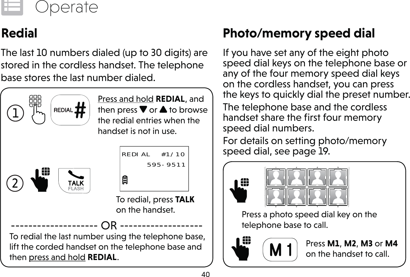 40OperatePhoto/memory speed dialIf you have set any of the eight photo speed dial keys on the telephone base or any of the four memory speed dial keys on the cordless handset, you can press the keys to quickly dial the preset number.The telephone base and the cordless handset share the ﬁrst four memory speed dial numbers.For details on setting photo/memory speed dial, see page 19. Press a photo speed dial key on the telephone base to call. Press M1, M2, M3 or M4 on the handset to call.RedialThe last 10 numbers dialed (up to 30 digits) are stored in the cordless handset. The telephone base stores the last number dialed.1 Press and hold REDIAL, and then press   or   to browse the redial entries when the handset is not in use.To redial the last number using the telephone base, lift the corded handset on the telephone base and then press and hold REDIAL.-------------------- OR -------------------2 To redial, press TALK on the handset.REDIAL  #1/10     595-9511