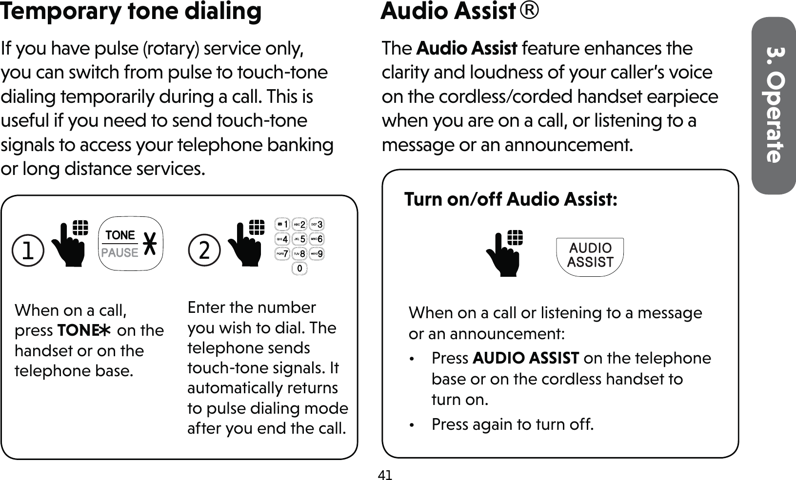 413. OperateTemporary tone dialingIf you have pulse (rotary) service only, you can switch from pulse to touch-tone dialing temporarily during a call. This is useful if you need to send touch-tone signals to access your telephone banking or long distance services.1 When on a call, press TONE* on the handset or on the telephone base.2 Enter the number you wish to dial. The telephone sends touch-tone signals. It automatically returns to pulse dialing mode after you end the call.Audio Assist®The Audio Assist feature enhances the clarity and loudness of your caller’s voice on the cordless/corded handset earpiece when you are on a call, or listening to a message or an announcement.Turn on/off Audio Assist: When on a call or listening to a message or an announcement:• Press AUDIO ASSIST on the telephone base or on the cordless handset to turn on.•  Press again to turn off.