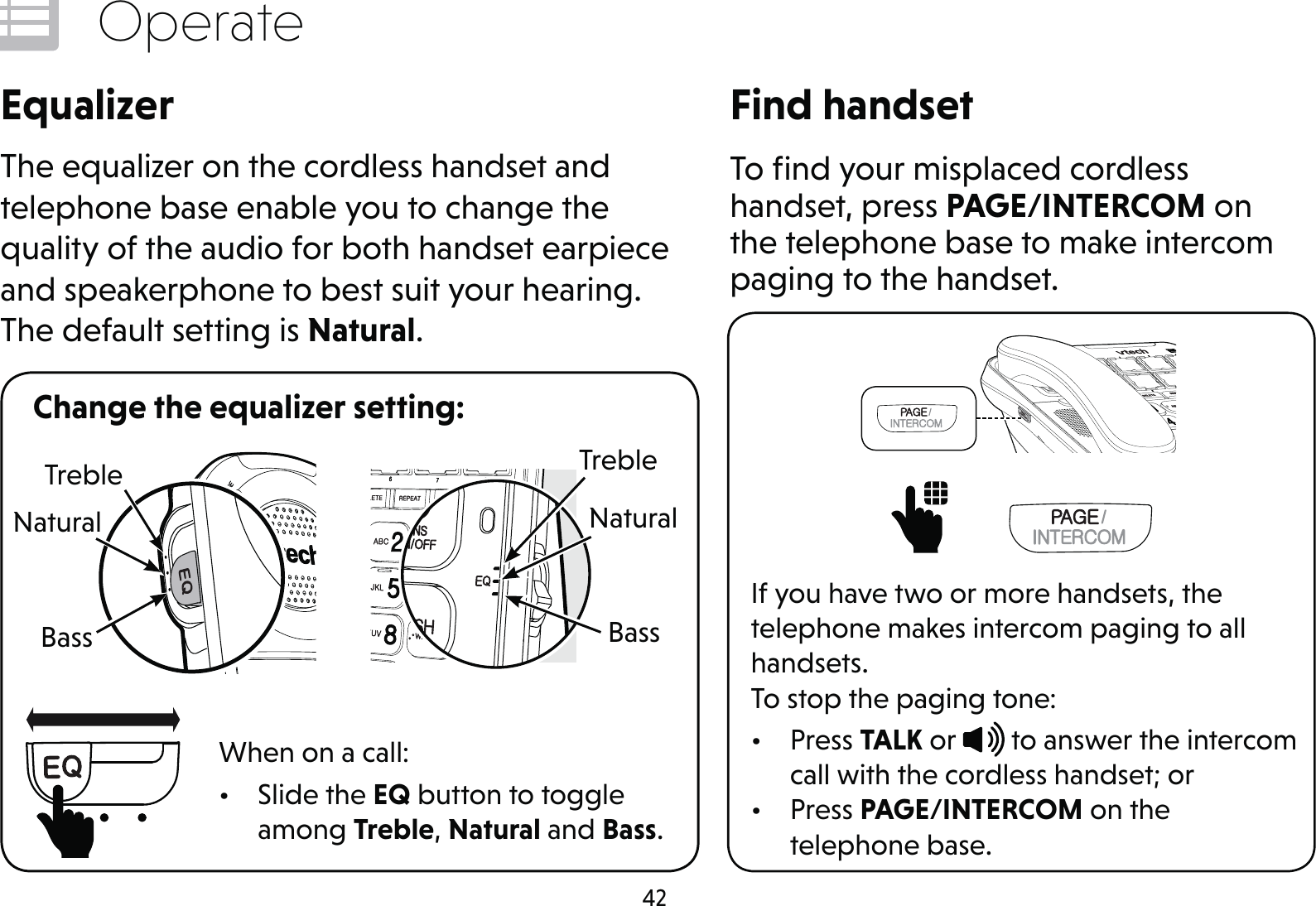 42OperateEqualizerThe equalizer on the cordless handset and telephone base enable you to change the quality of the audio for both handset earpiece and speakerphone to best suit your hearing. The default setting is Natural.Change the equalizer setting:When on a call:• Slide the EQ button to toggle among Treble, Natural and Bass.Find handsetTo ﬁnd your misplaced cordless handset, press PAGE/INTERCOM on the telephone base to make intercom paging to the handset.      If you have two or more handsets, the telephone makes intercom paging to all handsets.To stop the paging tone:• Press TALK or   to answer the intercom call with the cordless handset; or• Press PAGE/INTERCOM on the  telephone base.TrebleBassNaturalTrebleBassNatural