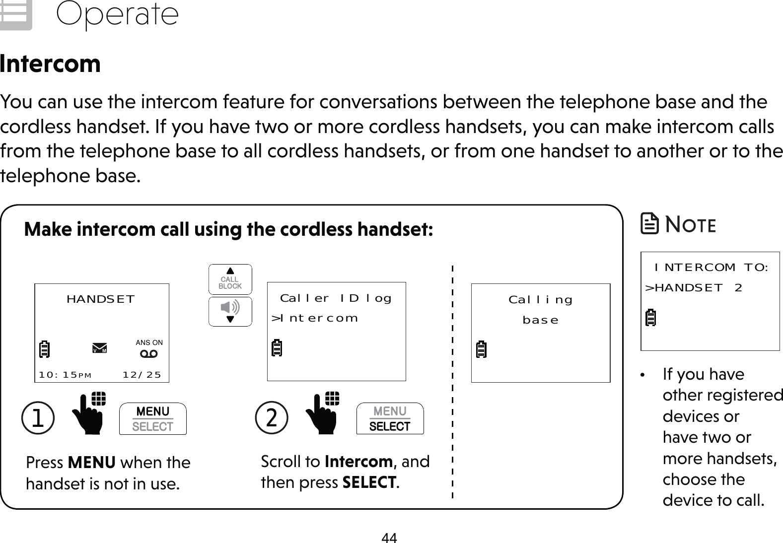 44OperateIntercomYou can use the intercom feature for conversations between the telephone base and the cordless handset. If you have two or more cordless handsets, you can make intercom calls from the telephone base to all cordless handsets, or from one handset to another or to the telephone base.1  Press MENU when the handset is not in use.HANDSET10:15PM    12/25$1621CallingbaseScroll to Intercom, and then press SELECT.2  Caller ID log&gt;IntercomMake intercom call using the cordless handset:•  If you have other registered devices or have two or more handsets, choose the device to call. INTERCOM TO:&gt;HANDSET 2 