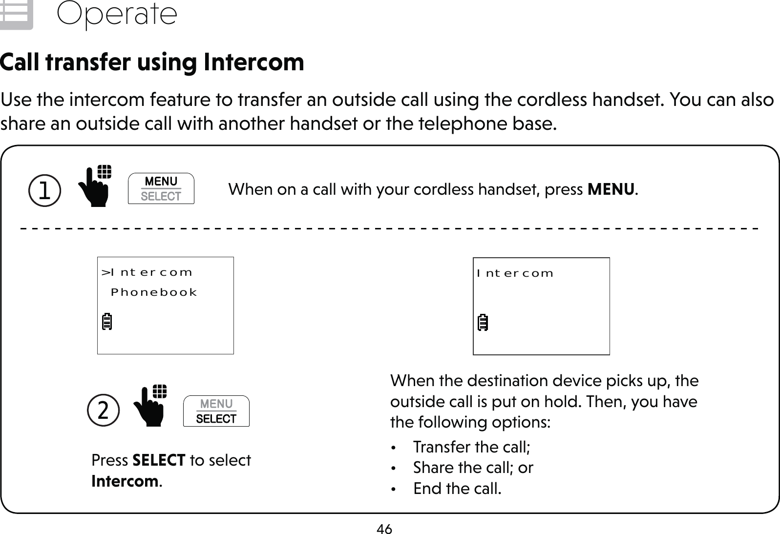 46OperateCall transfer using IntercomUse the intercom feature to transfer an outside call using the cordless handset. You can also share an outside call with another handset or the telephone base.Press SELECT to select Intercom.2 &gt;Intercom PhonebookWhen the destination device picks up, the outside call is put on hold. Then, you have the following options:•  Transfer the call;•  Share the call; or•  End the call.Intercom1  When on a call with your cordless handset, press MENU.