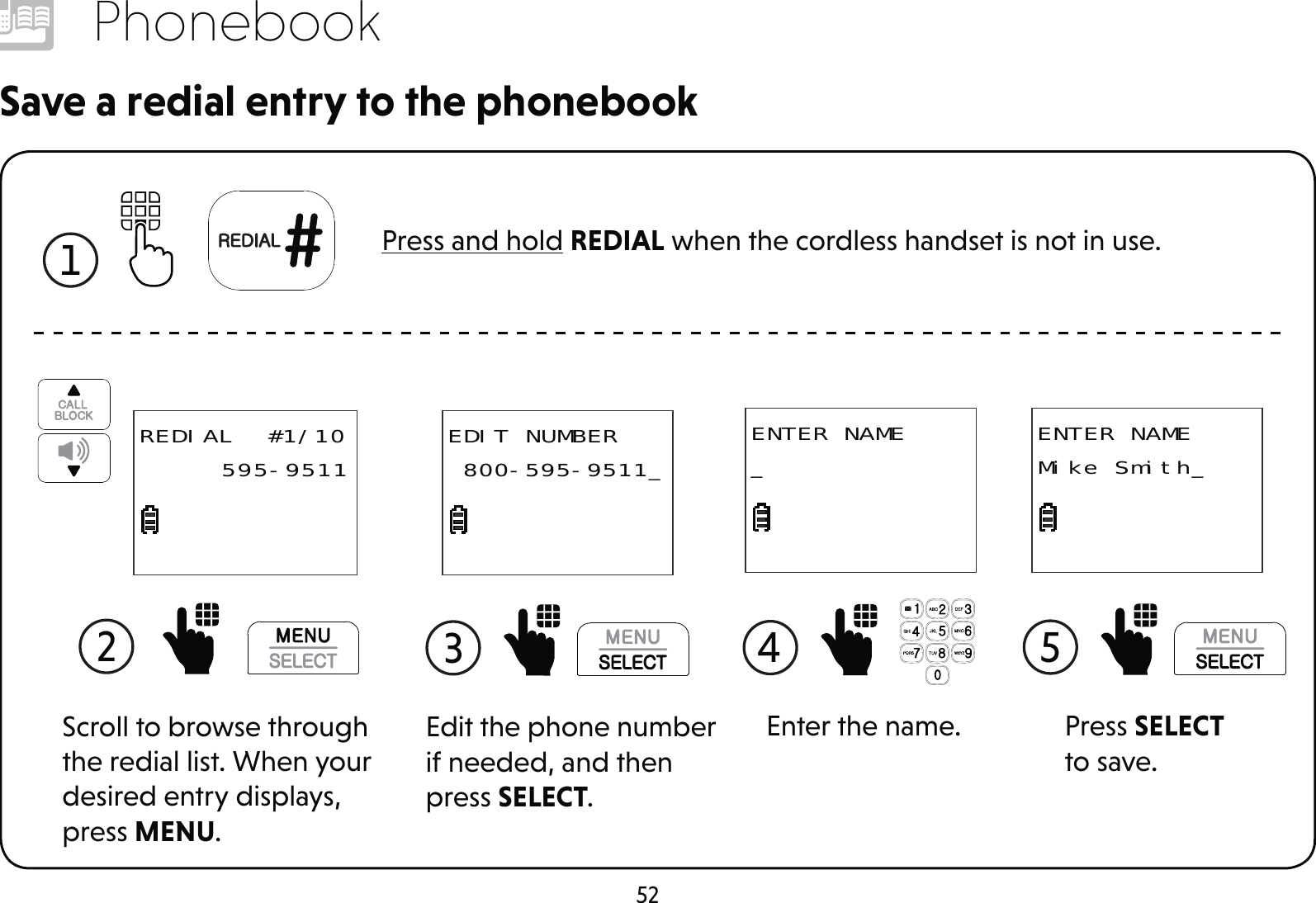 52PhonebookSave a redial entry to the phonebook1 Press and hold REDIAL when the cordless handset is not in use.Enter the name.ENTER NAME_4 Edit the phone number if needed, and then press SELECT.3 EDIT NUMBER 800-595-9511_2 REDIAL  #1/10     595-9511Scroll to browse through the redial list. When your desired entry displays, press MENU.Press SELECT to save.ENTER NAMEMike Smith_5 