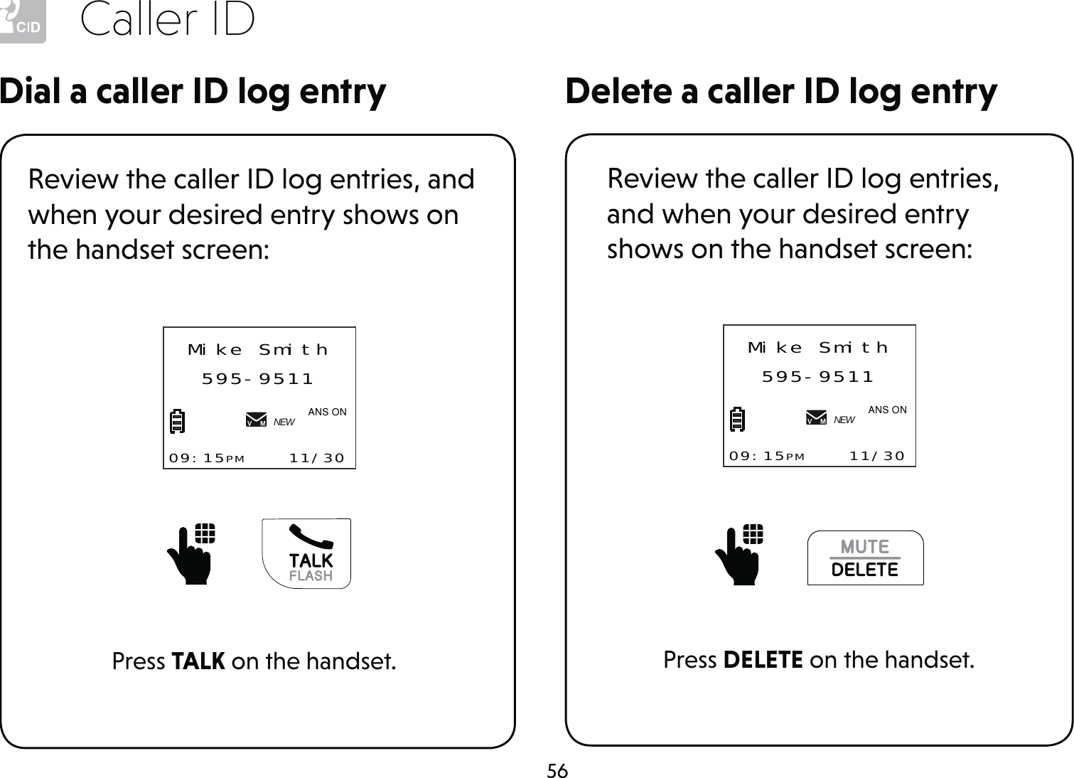 56Caller IDDelete a caller ID log entryDial a caller ID log entryReview the caller ID log entries, and when your desired entry shows on the handset screen:Press TALK on the handset.      Mike Smith595-951109:15PM    11/30NEW$1621Review the caller ID log entries, and when your desired entry shows on the handset screen:Press DELETE on the handset.Mike Smith595-951109:15PM    11/30NEW$1621