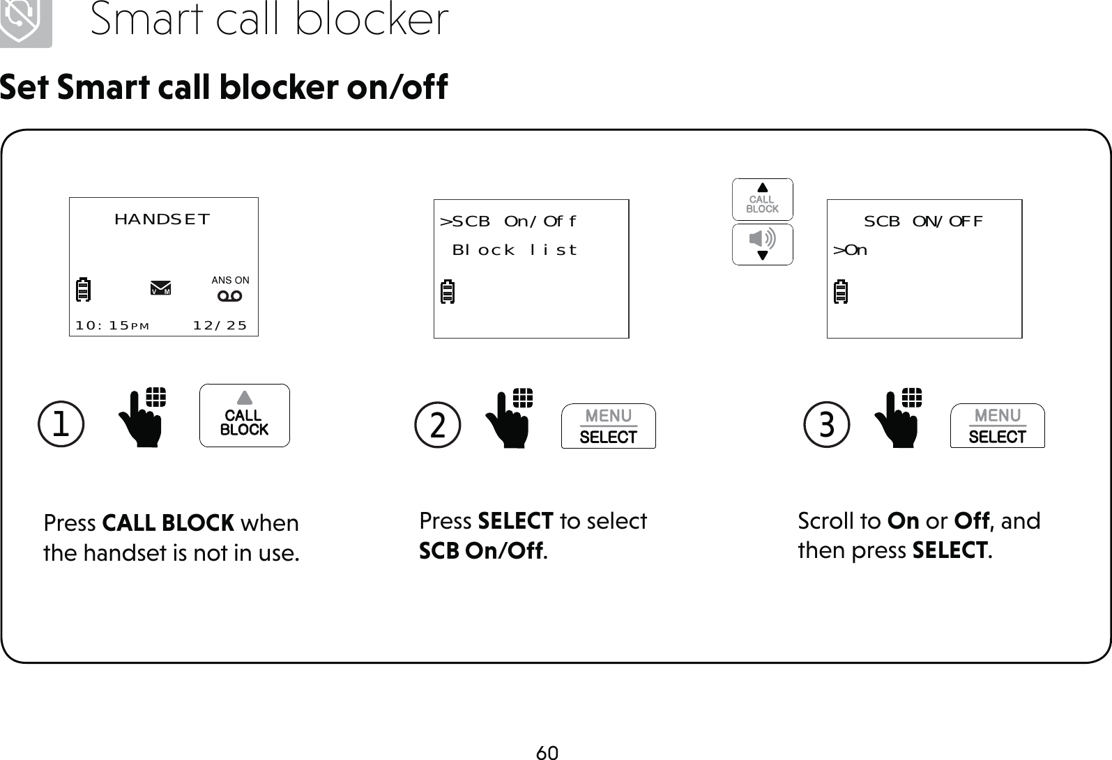 60Smart call blockerSet Smart call blocker on/offPress SELECT to select SCB On/Off.2 &gt;SCB On/Off Block list1 Press CALL BLOCK when the handset is not in use.HANDSET10:15PM    12/25$1621Scroll to On or Off, and then press SELECT.3 SCB ON/OFF&gt;On