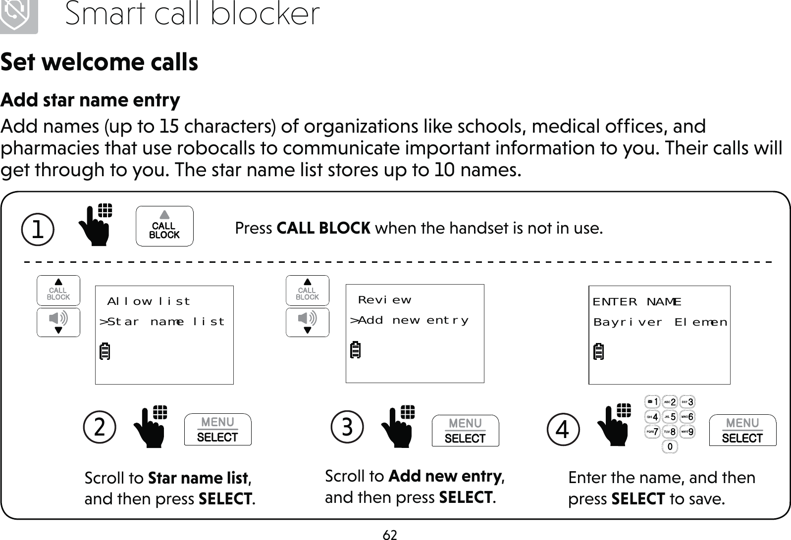 62Smart call blockerSet welcome callsAdd star name entryAdd names (up to 15 characters) of organizations like schools, medical ofﬁces, and pharmacies that use robocalls to communicate important information to you. Their calls will get through to you. The star name list stores up to 10 names.Scroll to Add new entry, and then press SELECT.3  Review&gt;Add new entryScroll to Star name list, and then press SELECT.2  Allow list&gt;Star name list ENTER NAMEBayriver ElemenEnter the name, and then press SELECT to save.4 1  Press CALL BLOCK when the handset is not in use.