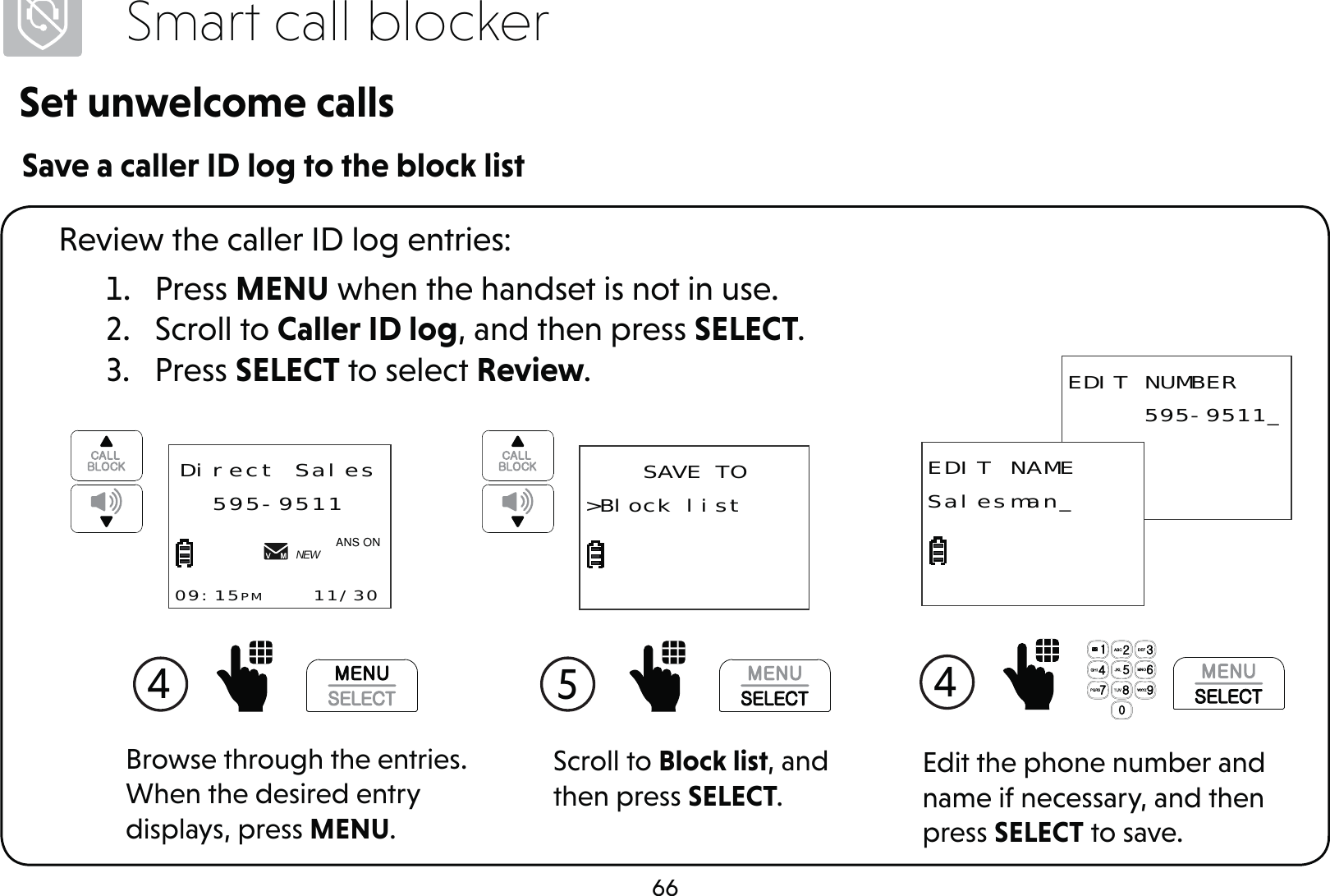 66Smart call blockerSet unwelcome callsSave a caller ID log to the block list1. Press MENU when the handset is not in use.2. Scroll to Caller ID log, and then press SELECT.3. Press SELECT to select Review.Review the caller ID log entries:Scroll to Block list, and then press SELECT.5 SAVE TO&gt;Block list4 Direct Sales595-951109:15PM    11/30NEW$1621Browse through the entries. When the desired entry displays, press MENU.Edit the phone number and name if necessary, and then press SELECT to save.4  EDIT NUMBER     595-9511_EDIT NAMESalesman_