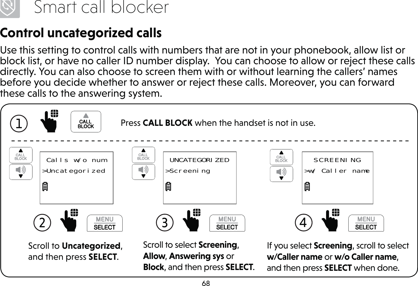68Smart call blockerControl uncategorized callsUse this setting to control calls with numbers that are not in your phonebook, allow list or block list, or have no caller ID number display.  You can choose to allow or reject these calls directly. You can also choose to screen them with or without learning the callers’ names before you decide whether to answer or reject these calls. Moreover, you can forward these calls to the answering system.Scroll to Uncategorized, and then press SELECT.2  Calls w/o num&gt;UncategorizedScroll to select Screening, Allow, Answering sys or Block, and then press SELECT.3  UNCATEGORIZED&gt;ScreeningIf you select Screening, scroll to select w/Caller name or w/o Caller name, and then press SELECT when done.4 SCREENING&gt;w/ Caller name1  Press CALL BLOCK when the handset is not in use.