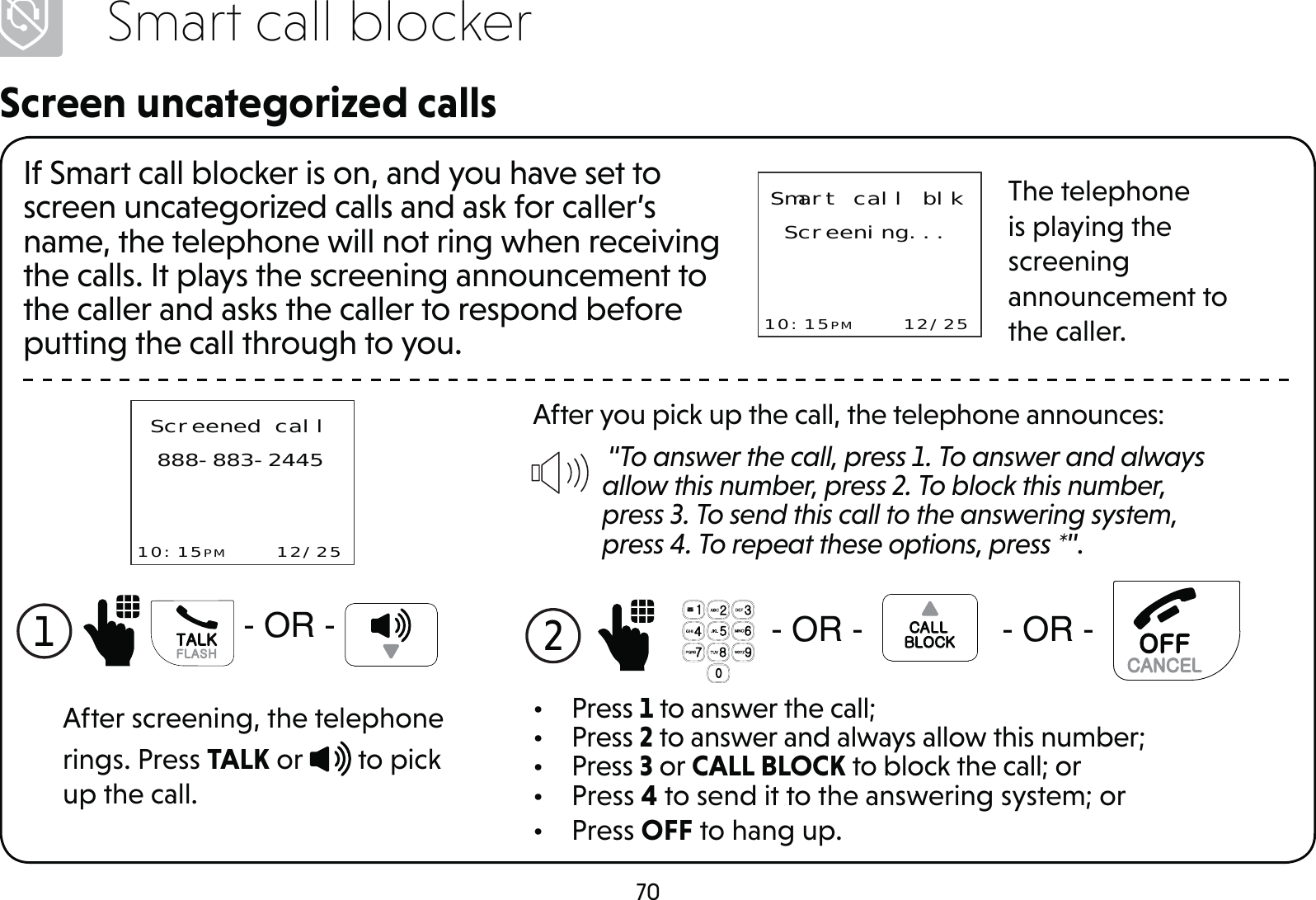70Smart call blockerScreen uncategorized callsIf Smart call blocker is on, and you have set to screen uncategorized calls and ask for caller’s name, the telephone will not ring when receiving the calls. It plays the screening announcement to the caller and asks the caller to respond before putting the call through to you.Smart call blkScreening...10:15PM    12/25The telephone is playing the screening announcement to the caller.After you pick up the call, the telephone announces: “To answer the call, press 1. To answer and always allow this number, press 2. To block this number, press 3. To send this call to the answering system, press 4. To repeat these options, press *”.2  25 25• Press 1 to answer the call;• Press 2 to answer and always allow this number;• Press 3 or CALL BLOCK to block the call; or• Press 4 to send it to the answering system; or• Press OFF to hang up.Screened call888-883-244510:15PM    12/25After screening, the telephone rings. Press TALK or   to pick up the call.1 25