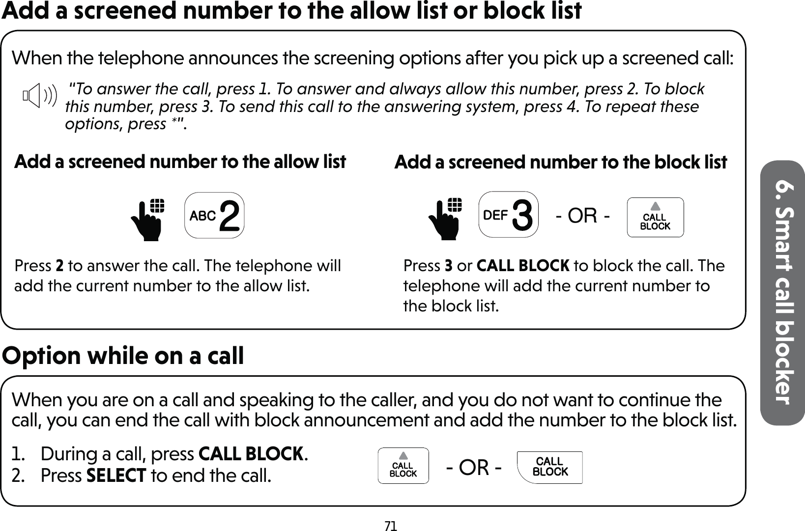 716. Smart call blockerAdd a screened number to the allow list or block listWhen the telephone announces the screening options after you pick up a screened call: “To answer the call, press 1. To answer and always allow this number, press 2. To block this number, press 3. To send this call to the answering system, press 4. To repeat these options, press *”.Add a screened number to the allow listPress 2 to answer the call. The telephone will add the current number to the allow list.25Add a screened number to the block listPress 3 or CALL BLOCK to block the call. The telephone will add the current number to the block list.Option while on a callWhen you are on a call and speaking to the caller, and you do not want to continue the call, you can end the call with block announcement and add the number to the block list.1.  During a call, press CALL BLOCK.2. Press SELECT to end the call.    - OR -   