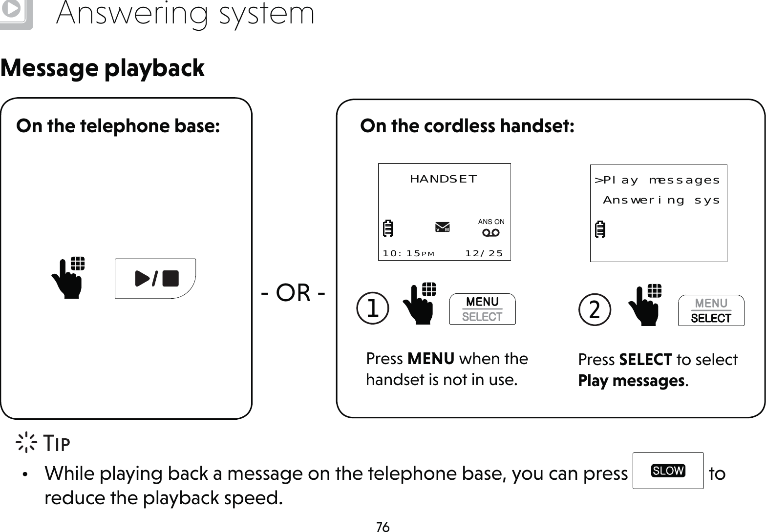 76Answering systemMessage playbackOn the telephone base:- OR -On the cordless handset:1 Press MENU when the handset is not in use.HANDSET10:15PM    12/25$1621Press SELECT to select Play messages.2 &gt;Play messages Answering sys•  While playing back a message on the telephone base, you can press   to reduce the playback speed.