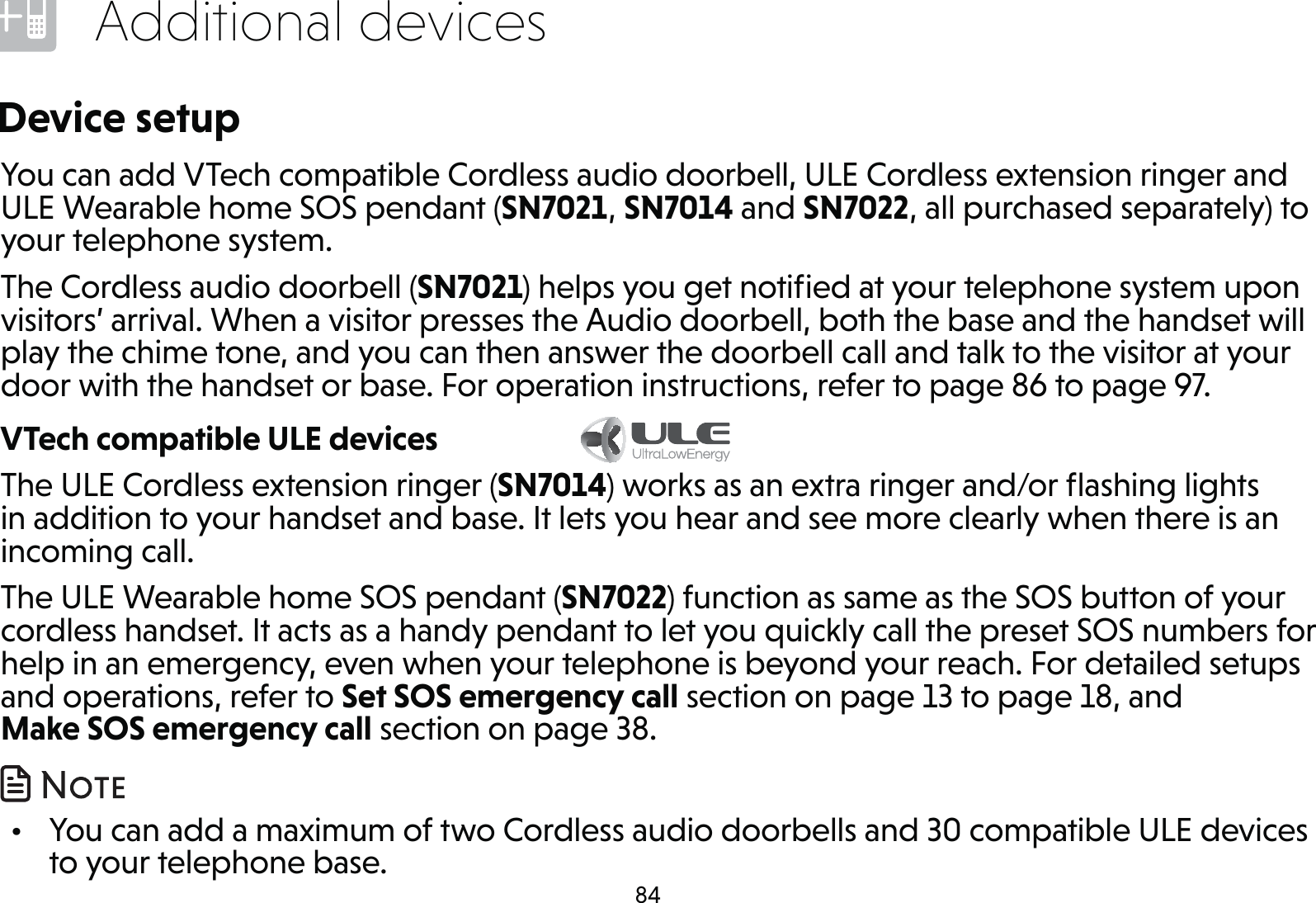 84Additional devicesDevice setupYou can add VTech compatible Cordless audio doorbell, ULE Cordless extension ringer and ULE Wearable home SOS pendant (SN7021, SN7014 and SN7022, all purchased separately) to your telephone system.The Cordless audio doorbell (SN7021) helps you get notiﬁed at your telephone system upon visitors’ arrival. When a visitor presses the Audio doorbell, both the base and the handset will play the chime tone, and you can then answer the doorbell call and talk to the visitor at your door with the handset or base. For operation instructions, refer to page 86 to page 97.VTech compatible ULE devices           The ULE Cordless extension ringer (SN7014) works as an extra ringer and/or ﬂashing lights in addition to your handset and base. It lets you hear and see more clearly when there is an incoming call.The ULE Wearable home SOS pendant (SN7022) function as same as the SOS button of your cordless handset. It acts as a handy pendant to let you quickly call the preset SOS numbers for help in an emergency, even when your telephone is beyond your reach. For detailed setups and operations, refer to Set SOS emergency call section on page 13 to page 18, and Make SOS emergency call section on page 38.  •  You can add a maximum of two Cordless audio doorbells and 30 compatible ULE devices to your telephone base.