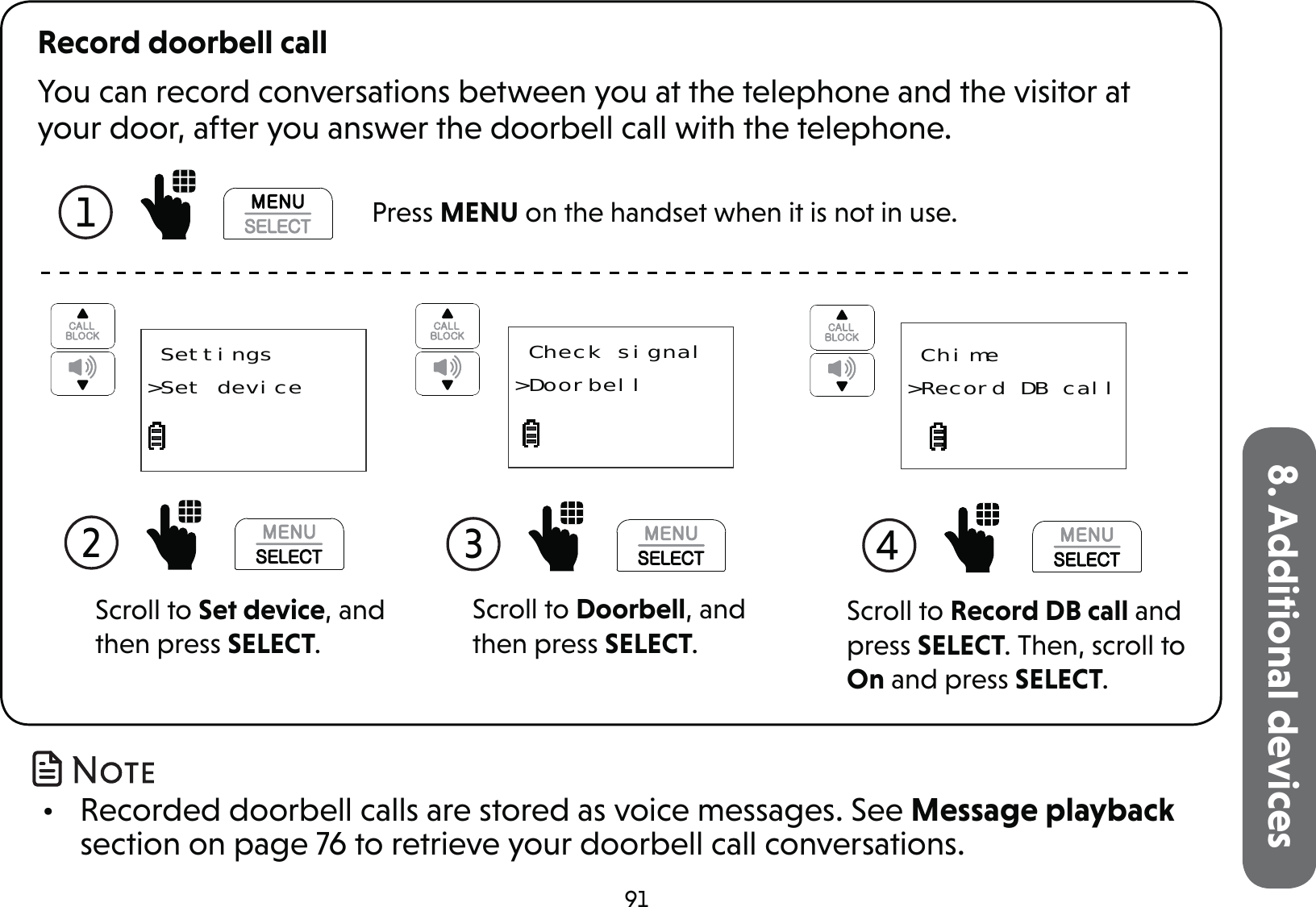 918. Additional devicesYou can record conversations between you at the telephone and the visitor at your door, after you answer the doorbell call with the telephone.Record doorbell call1   Press MENU on the handset when it is not in use.Scroll to Doorbell, and then press SELECT.3  Check signal&gt;DoorbellScroll to Set device, and then press SELECT.2   Settings&gt;Set deviceScroll to Record DB call and press SELECT. Then, scroll to On and press SELECT. Chime&gt;Record DB call4  •  Recorded doorbell calls are stored as voice messages. See Message playback section on page 76 to retrieve your doorbell call conversations.