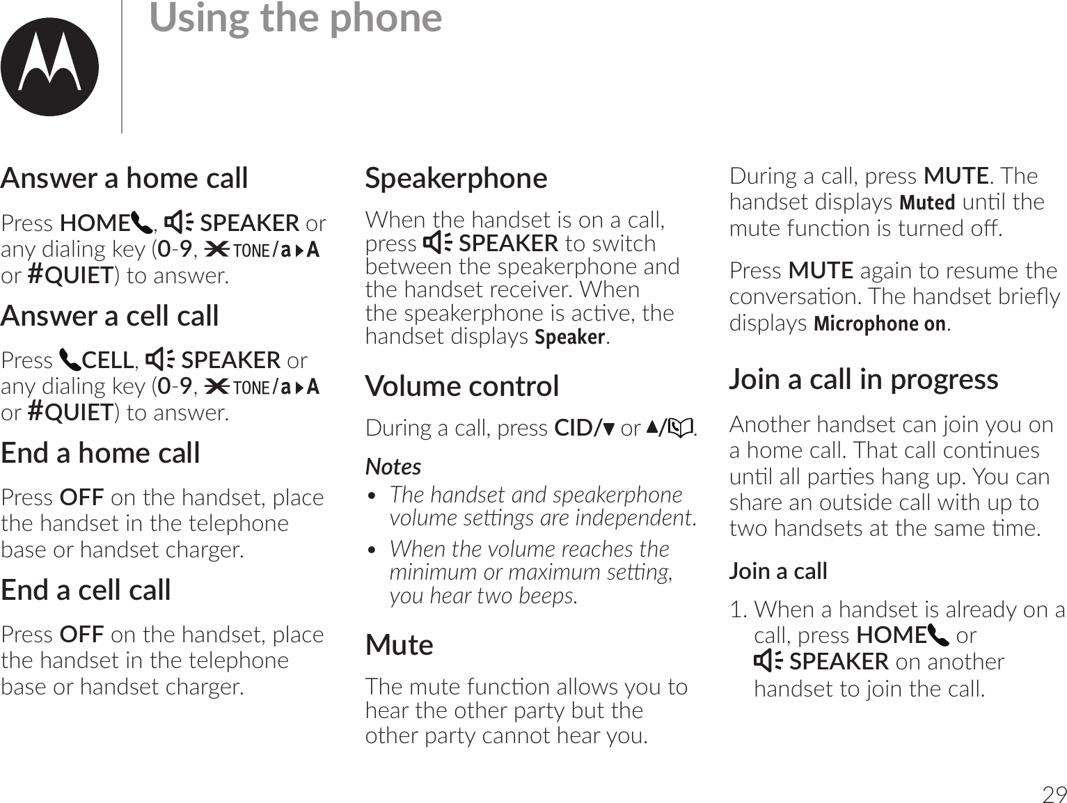 29Answer a home callPress HOME ,   SPEAKER or any dialing key (0-9,   or #QUIET) to answer.Answer a cell callPress  CELL,   SPEAKER or any dialing key (0-9,   or #QUIET) to answer.End a home callPress OFF on the handset, place the handset in the telephone base or handset charger.End a cell callPress OFF on the handset, place the handset in the telephone base or handset charger. SpeakerphoneWhen the handset is on a call, press   SPEAKER to switch between the speakerphone and the handset receiver. When |_;vr;-h;ur_om;bv-1ঞ;ķ|_;handset displays Speaker.Volume controlDuring a call, press CID/  or  /.Notes•  $_;_-m7v;|-m7vr;-h;ur_om;oѲl;v;࣌m]v-u;bm7;r;m7;m|ĸ•  )_;m|_;oѲl;u;-1_;v|_;lbmblloul-bllv;࣌m]Ķo_;-u|o0;;rvĸMute$_;l|;=m1ঞom-ѴѴovo|ohear the other party but the  other party cannot hear you.During a call, press MUTE. The handset displays MutedmঞѴ|_;l|;=m1ঞombv|um;7o@ĺPress MUTE again to resume the 1om;uv-ঞomĺ$_;_-m7v;|0ub;Ydisplays Microphone on.Join a call in progressAnother handset can join you on -_ol;1-ѴѴĺ$_-|1-ѴѴ1omঞm;vmঞѴ-ѴѴr-uঞ;v_-m]rĺ+o1-mshare an outside call with up to |o_-m7v;|v-||_;v-l;ঞl;ĺJoin a call1. When a handset is already on a call, press HOME  or   SPEAKER on another handset to join the call.  &amp;vbm]|_;r_om;