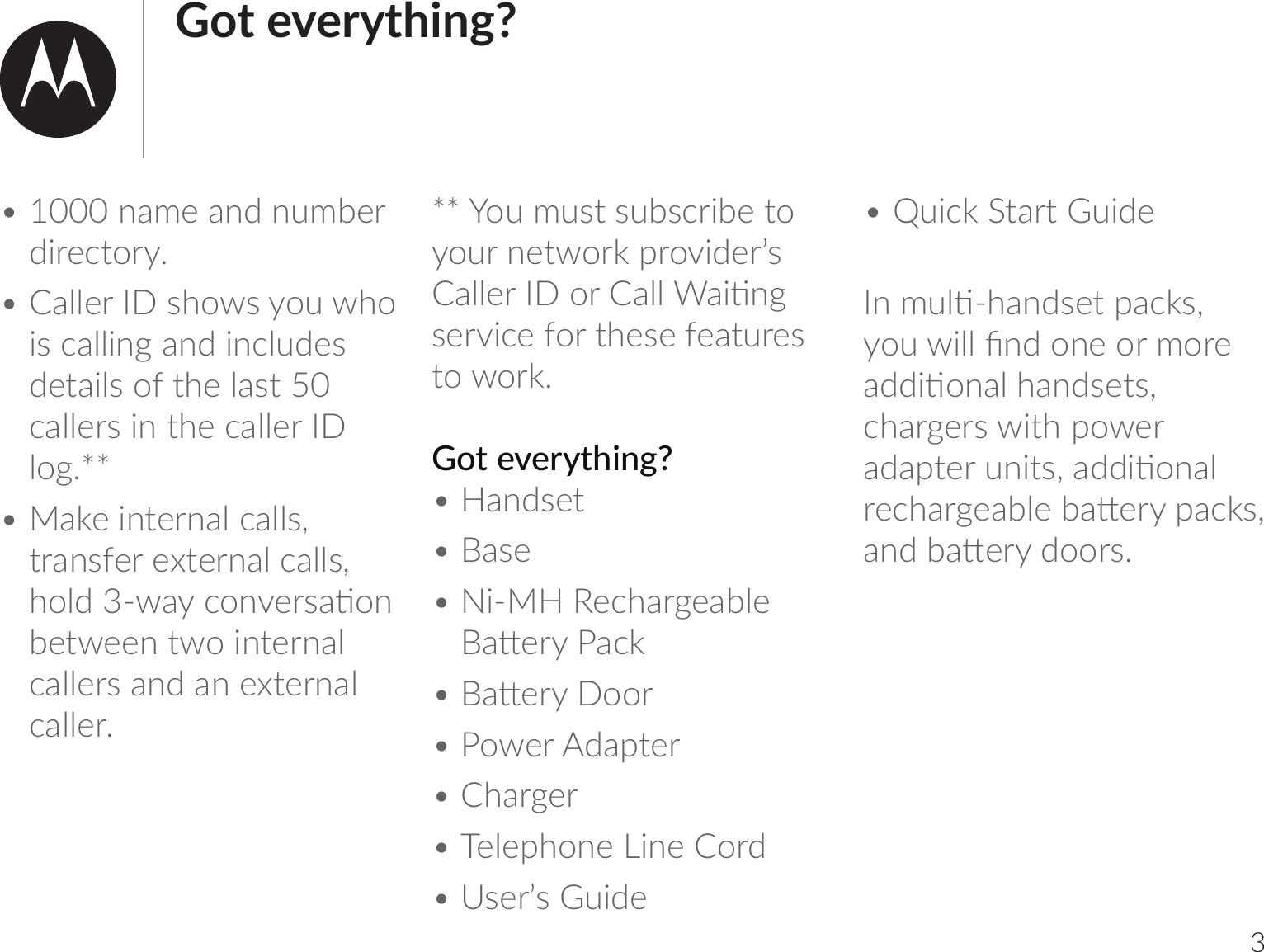 3Got everything?• 1000 name and number directory.• Caller ID shows you who is calling and includes details of the last 50 callers in the caller ID log.**• Make internal calls, transfer external calls, _oѴ7ƒŊ-1om;uv-ঞombetween two internal callers and an external caller.** You must subscribe to your network provider’s -ѴѴ;uou-ѴѴ)-bঞm]service for these features to work. Got everything?• Handset• Base• Ni-MH Rechargeable -;u-1h• -;uoou• Power Adapter• Charger• Telephone Line Cord• User’s Guide• Quick Start Guide mlѴঞŊ_-m7v;|r-1hvķobѴѴCm7om;oulou;-77bঞom-Ѵ_-m7v;|vķchargers with power -7-r|;umb|vķ-77bঞom-Ѵu;1_-u];-0Ѵ;0-;ur-1hvķ-m70-;u7oouvĺ