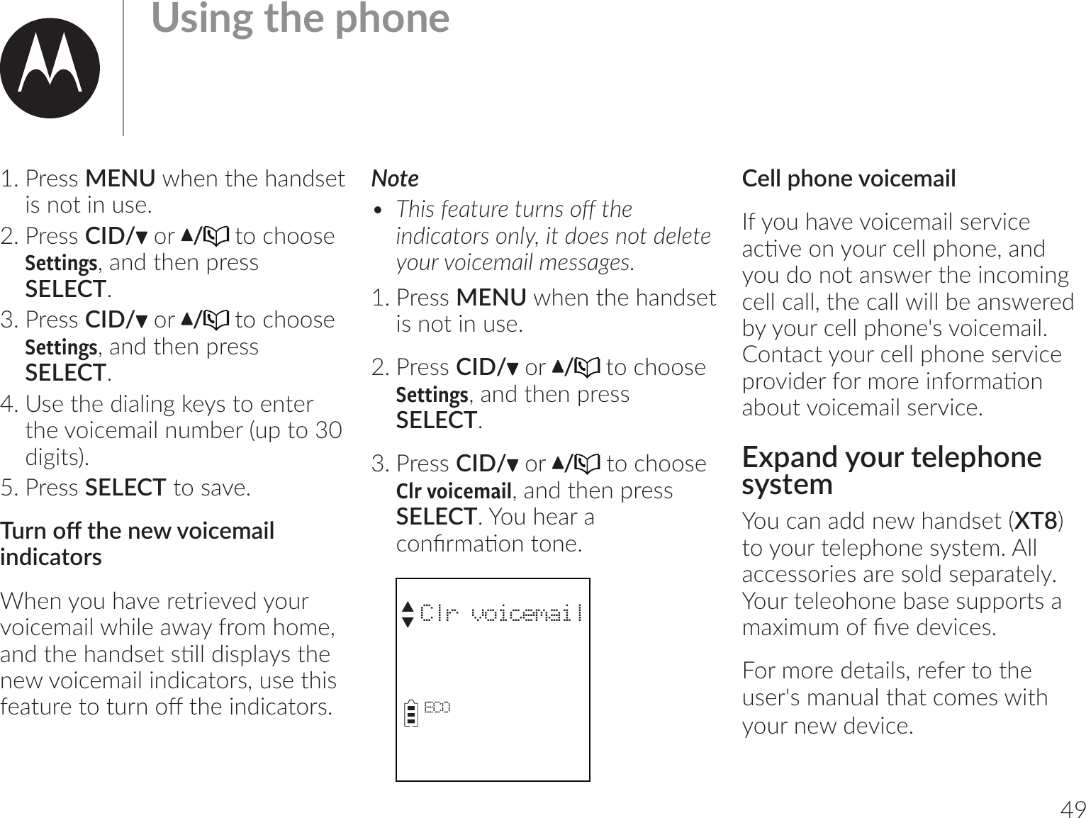 491. Press MENU when the handset is not in use.2. Press CID/  or  /  to choose Settings, and then press SELECT.3. Press CID/  or  /  to choose Settings, and then press SELECT.4. Use the dialing keys to enter the voicemail number (up to 30 digits).5. Press SELECT to save.$umo@|_;m;ob1;l-bѴindicatorsWhen you have retrieved your voicemail while away from home, -m7|_;_-m7v;|vঞѴѴ7bvrѴ-v|_;new voicemail indicators, use this =;-|u;|o|umo@|_;bm7b1-|ouvĺ Note•  $_bv=;-|u;|umvo@|_;bm7b1-|ouvomѲĶb|7o;vmo|7;Ѳ;|;ouob1;l-bѲl;vv-];vĸ1. Press MENU when the handset is not in use.2. Press CID/  or  /  to choose Settings, and then press SELECT.3. Press CID/  or  / to choose  Clr voicemail, and then press SELECT. You hear a 1omCul-ঞom|om;ĺ         Clr voicemailECOS T ;ѴѴr_om;ob1;l-bѴIf you have voicemail service -1ঞ;omou1;ѴѴr_om;ķ-m7you do not answer the incoming cell call, the call will be answered by your cell phone&apos;s voicemail. Contact your cell phone service ruob7;u=oulou;bm=oul-ঞomabout voicemail service.Expand your telephone systemYou can add new handset (XT8) to your telephone system. All accessories are sold separately. Your teleohone base supports a l-bllo=C;7;b1;vĺFor more details, refer to the user&apos;s manual that comes with your new device.&amp;vbm]|_;r_om;