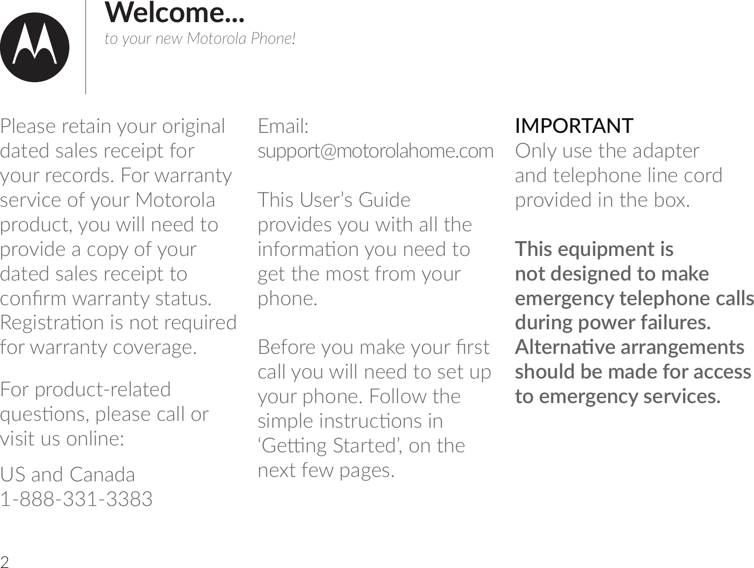 2Welcome...to your new Motorola Phone!Please retain your original dated sales receipt for your records. For warranty service of your Motorola product, you will need to provide a copy of your dated sales receipt to 1omCul-uu-m|v|-|vĺ!;]bv|u-ঞombvmo|u;tbu;7for warranty coverage.For product-related t;vঞomvķrѴ;-v;1-ѴѴouvisit us online:US and Canada 1-888-331-3383l-bѴĹ vrrou|Šlo|ouoѴ-_ol;ĺ1olThis User’s Guide provides you with all the bm=oul-ঞomom;;7|o];||_;lov|=uolouphone.;=ou;ol-h;ouCuv|call you will need to set up your phone. Follow thevblrѴ;bmv|u1ঞomvbmļ;মm]&quot;|-u|;7Ľķom|_;next few pages.IMPORTANTOnly use the adapter and telephone line cord provided in the box.This equipment is not designed to make emergency telephone calls during power failures. Ѵ|;um-ঞ;-uu-m];l;m|vshould be made for access |o;l;u];m1v;ub1;vĺ