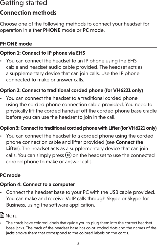 5Getting startedConnection methodsChoose one of the following methods to connect your headset for operation in either PHONE mode or PC mode.PHONE modeOption 1: Connect to IP phone via EHS•  You can connect the headset to an IP phone using the EHS cable and headset audio cable provided. The headset acts as a supplementary device that can join calls. Use the IP phone connected to make or answer calls.Option 2: Connect to traditional corded phone (for VH6221 only)•  You can connect the headset to a traditional corded phone  using the corded phone connection cable provided. You need to physically lift the corded handset off the corded phone base cradle before you can use the headset to join in the call.Option 3: Connect to traditional corded phone with Lifter (for VH6221 only)•  You can connect the headset to a corded phone using the corded phone connection cable and lifter provided (see Connect the Lifter). The headset acts as a supplementary device that can join calls. You can simply press   on the headset to use the connected corded phone to make or answer calls.PC modeOption 4: Connect to a computer•  Connect the headset base to your PC with the USB cable provided. You can make and receive VoIP calls through Skype or Skype for Business, using the software application. Note•  The cords have colored labels that guide you to plug them into the correct headset base jacks. The back of the headset base has color-coded dots and the names of the jacks above them that correspond to the colored labels on the cords.