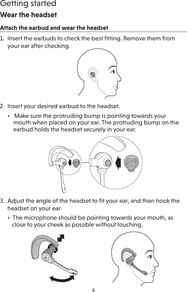 8Getting startedWear the headsetAttach the earbud and wear the headset1.  Insert the earbuds to check the best ﬁtting. Remove them from your ear after checking.2.  Insert your desired earbud to the headset.  •   Make sure the protruding bump is pointing towards your      mouth when placed on your ear. The protruding bump on the      earbud holds the headset securely in your ear.3.  Adjust the angle of the headset to ﬁt your ear, and then hook the headset on your ear.  •  The microphone should be pointing towards your mouth, as     close to your cheek as possible without touching.