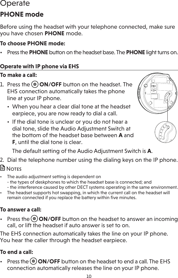 10OperatePHONE modeBefore using the headset with your telephone connected, make sure you have chosen PHONE mode.To choose PHONE mode:•  Press the PHONE button on the headset base. The PHONE light turns on.Operate with IP phone via EHSTo make a call:1.  Press the  ON/OFF button on the headset. The EHS connection automatically takes the phone line at your IP phone.•  When you hear a clear dial tone at the headset earpiece, you are now ready to dial a call.•  If the dial tone is unclear or you do not hear a dial tone, slide the Audio Adjustment Switch at the bottom of the headset base between A and F, until the dial tone is clear. The default setting of the Audio Adjustment Switch is A.2.  Dial the telephone number using the dialing keys on the IP phone. Notes•  The audio adjustment setting is dependent on - the types of deskphones to which the headset base is connected; and - the interference caused by other DECT systems operating in the same environment.•  The headset supports hot swapping, in which the current call on the headset will remain connected if you replace the battery within five minutes. To answer a call:•  Press the  ON/OFF button on the headset to answer an incoming call, or lift the headset if auto answer is set to on.The EHS connection automatically takes the line on your IP phone. You hear the caller through the headset earpiece.To end a call:•  Press the  ON/OFF button on the headset to end a call. The EHS connection automatically releases the line on your IP phone.