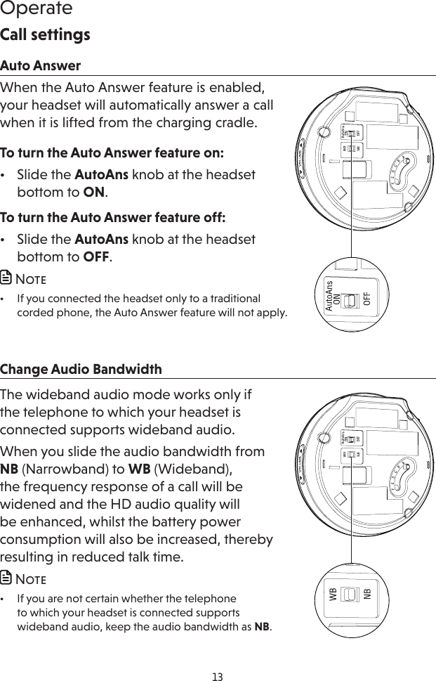13OperateCall settingsAuto AnswerWhen the Auto Answer feature is enabled, your headset will automatically answer a call when it is lifted from the charging cradle.To turn the Auto Answer feature on:•  Slide the AutoAns knob at the headset bottom to ON.To turn the Auto Answer feature off:•  Slide the AutoAns knob at the headset bottom to OFF. Note•  If you connected the headset only to a traditional corded phone, the Auto Answer feature will not apply.Change Audio BandwidthThe wideband audio mode works only if the telephone to which your headset is connected supports wideband audio.When you slide the audio bandwidth from NB (Narrowband) to WB (Wideband), the frequency response of a call will be widened and the HD audio quality will be enhanced, whilst the battery power consumption will also be increased, thereby resulting in reduced talk time. Note•  If you are not certain whether the telephone to which your headset is connected supports wideband audio, keep the audio bandwidth as NB.