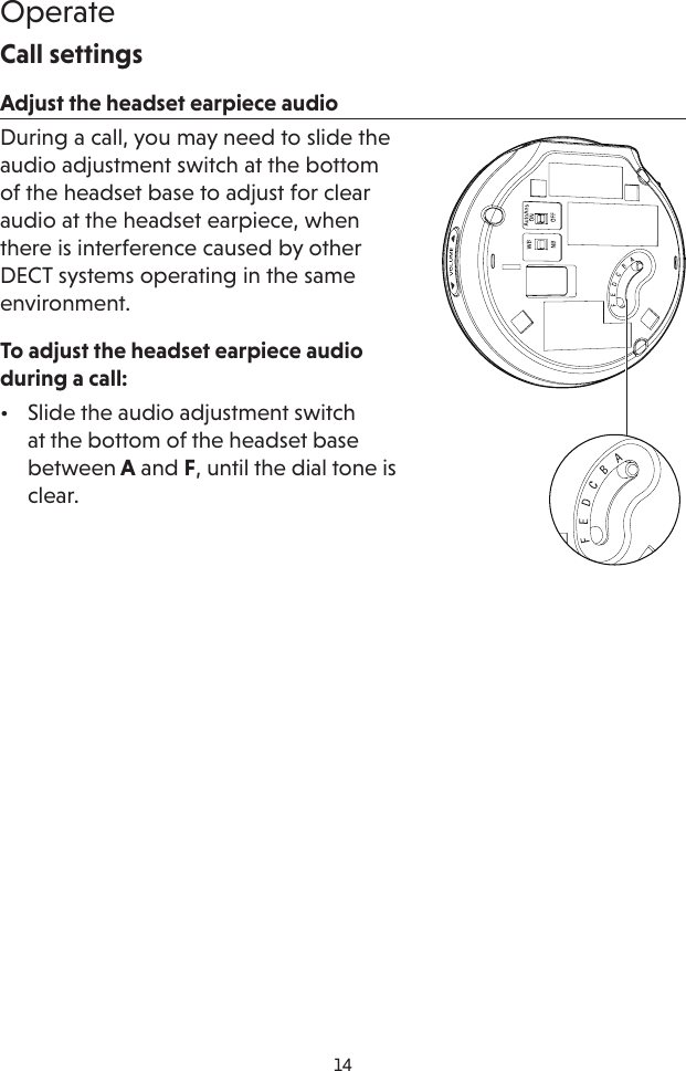 14OperateCall settingsAdjust the headset earpiece audioDuring a call, you may need to slide the audio adjustment switch at the bottom of the headset base to adjust for clear audio at the headset earpiece, when there is interference caused by other DECT systems operating in the same environment. To adjust the headset earpiece audio during a call: •  Slide the audio adjustment switch at the bottom of the headset base between A and F, until the dial tone is clear.
