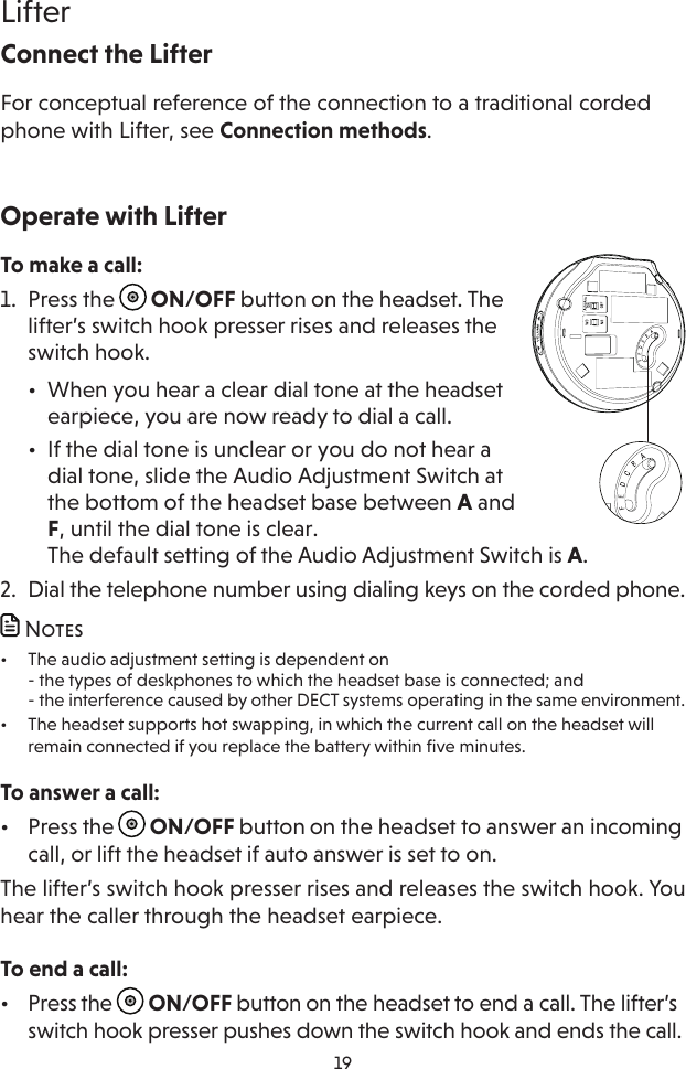 19LifterOperate with LifterTo make a call:1.  Press the   ON/OFF button on the headset. The lifter’s switch hook presser rises and releases the switch hook.•  When you hear a clear dial tone at the headset earpiece, you are now ready to dial a call.•  If the dial tone is unclear or you do not hear a dial tone, slide the Audio Adjustment Switch at the bottom of the headset base between A and F, until the dial tone is clear. The default setting of the Audio Adjustment Switch is A.2.  Dial the telephone number using dialing keys on the corded phone. Notes•  The audio adjustment setting is dependent on - the types of deskphones to which the headset base is connected; and - the interference caused by other DECT systems operating in the same environment.•  The headset supports hot swapping, in which the current call on the headset will remain connected if you replace the battery within five minutes. To answer a call:•  Press the   ON/OFF button on the headset to answer an incoming call, or lift the headset if auto answer is set to on.The lifter’s switch hook presser rises and releases the switch hook. You hear the caller through the headset earpiece.To end a call:•  Press the   ON/OFF button on the headset to end a call. The lifter’s switch hook presser pushes down the switch hook and ends the call.Connect the LifterFor conceptual reference of the connection to a traditional corded phone with Lifter, see Connection methods. 