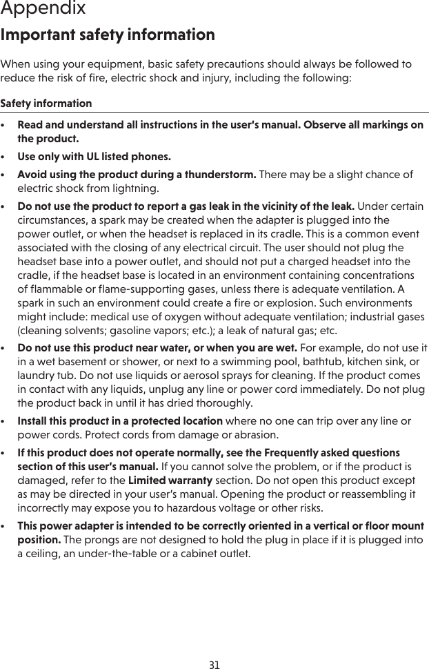 31AppendixImportant safety informationWhen using your equipment, basic safety precautions should always be followed to reduce the risk of fire, electric shock and injury, including the following:Safety information•  Read and understand all instructions in the user’s manual. Observe all markings on the product.•  Use only with UL listed phones.•  Avoid using the product during a thunderstorm. There may be a slight chance of electric shock from lightning.•  Do not use the product to report a gas leak in the vicinity of the leak. Under certain circumstances, a spark may be created when the adapter is plugged into the power outlet, or when the headset is replaced in its cradle. This is a common event associated with the closing of any electrical circuit. The user should not plug the headset base into a power outlet, and should not put a charged headset into the cradle, if the headset base is located in an environment containing concentrations of ﬂammable or ﬂame-supporting gases, unless there is adequate ventilation. A spark in such an environment could create a ﬁre or explosion. Such environments might include: medical use of oxygen without adequate ventilation; industrial gases (cleaning solvents; gasoline vapors; etc.); a leak of natural gas; etc.•  Do not use this product near water, or when you are wet. For example, do not use it in a wet basement or shower, or next to a swimming pool, bathtub, kitchen sink, or laundry tub. Do not use liquids or aerosol sprays for cleaning. If the product comes in contact with any liquids, unplug any line or power cord immediately. Do not plug the product back in until it has dried thoroughly.•  Install this product in a protected location where no one can trip over any line or power cords. Protect cords from damage or abrasion.•  If this product does not operate normally, see the Frequently asked questions section of this user’s manual. If you cannot solve the problem, or if the product is damaged, refer to the Limited warranty section. Do not open this product except as may be directed in your user’s manual. Opening the product or reassembling it incorrectly may expose you to hazardous voltage or other risks.•  This power adapter is intended to be correctly oriented in a vertical or ﬂoor mount position. The prongs are not designed to hold the plug in place if it is plugged into a ceiling, an under-the-table or a cabinet outlet.