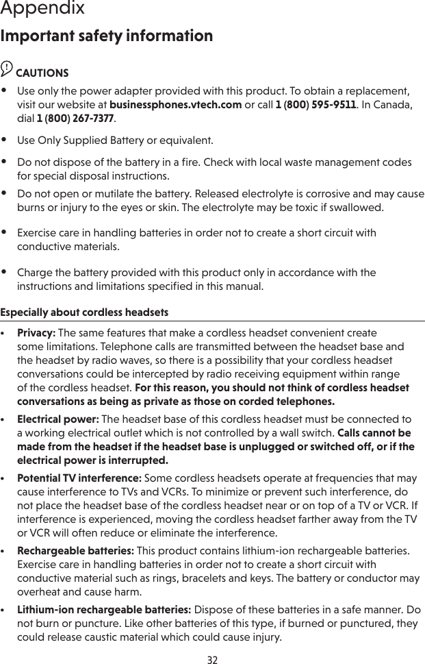 32AppendixImportant safety informationCAUTION CAUTIONS•  Use only the power adapter provided with this product. To obtain a replacement, visit our website at businessphones.vtech.com or call 1 (800) 595-9511. In Canada, dial 1 (800) 267-7377.•  Use Only Supplied Battery or equivalent.•  Do not dispose of the battery in a ﬁre. Check with local waste management codes for special disposal instructions.•  Do not open or mutilate the battery. Released electrolyte is corrosive and may cause burns or injury to the eyes or skin. The electrolyte may be toxic if swallowed.•  Exercise care in handling batteries in order not to create a short circuit with conductive materials.•  Charge the battery provided with this product only in accordance with the instructions and limitations speciﬁed in this manual.Especially about cordless headsets•  Privacy: The same features that make a cordless headset convenient create some limitations. Telephone calls are transmitted between the headset base and the headset by radio waves, so there is a possibility that your cordless headset conversations could be intercepted by radio receiving equipment within range of the cordless headset. For this reason, you should not think of cordless headset conversations as being as private as those on corded telephones.•  Electrical power: The headset base of this cordless headset must be connected to a working electrical outlet which is not controlled by a wall switch. Calls cannot be made from the headset if the headset base is unplugged or switched off, or if the electrical power is interrupted.•  Potential TV interference: Some cordless headsets operate at frequencies that may cause interference to TVs and VCRs. To minimize or prevent such interference, do not place the headset base of the cordless headset near or on top of a TV or VCR. If interference is experienced, moving the cordless headset farther away from the TV or VCR will often reduce or eliminate the interference. •  Rechargeable batteries: This product contains lithium-ion rechargeable batteries. Exercise care in handling batteries in order not to create a short circuit with conductive material such as rings, bracelets and keys. The battery or conductor may overheat and cause harm.•  Lithium-ion rechargeable batteries: Dispose of these batteries in a safe manner. Do not burn or puncture. Like other batteries of this type, if burned or punctured, they could release caustic material which could cause injury.