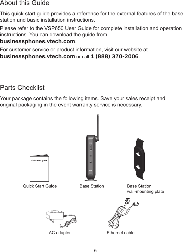 6Parts ChecklistYour package contains the following items. Save your sales receipt and original packaging in the event warranty service is necessary.About this GuideThis quick start guide provides a reference for the external features of the base station and basic installation instructions.Please refer to the VSP650 User Guide for complete installation and operation instructions. You can download the guide from  businessphones.vtech.com.For customer service or product information, visit our website at  businessphones.vtech.com or call 1 (888) 370-2006.Quick Start GuideAC adapterBase Station Base Station  wall-mounting plateEthernet cableQuick start guideVDP650