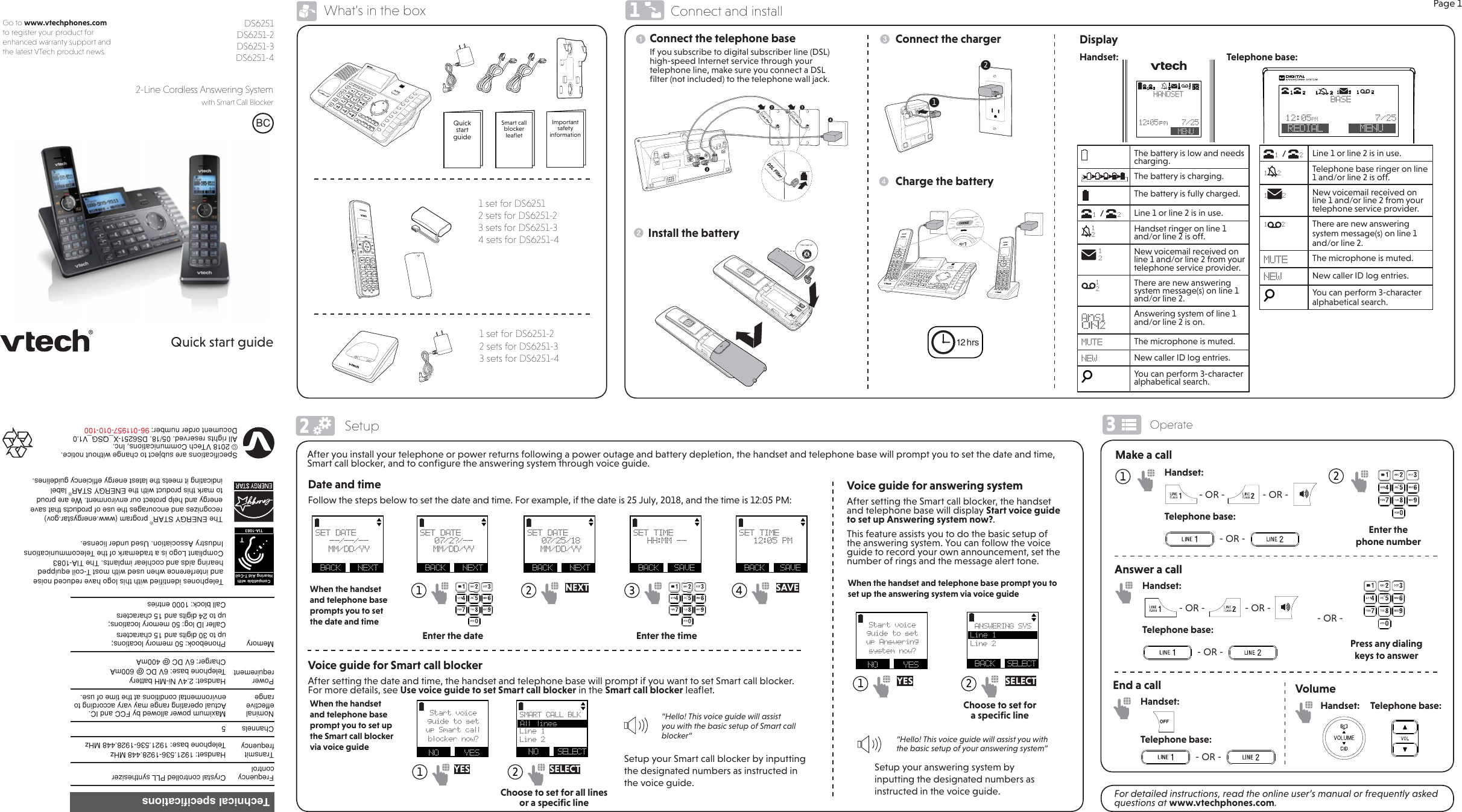 Page 1Go to www.vtechphones.com to register your product for enhanced warranty support and the latest VTech product news.Quick start guide%&amp;DS6251 DS6251-2 DS6251-3 DS6251-42-Line Cordless Answering System  with Smart Call Blocker What’s in the box1 set for DS6251-22 sets for DS6251-33 sets for DS6251-4Connect the telephone baseTHIS SIDE UPInstall the batteryConnect the chargerCharge the batteryThe battery is low and needs charging.The battery is charging.The battery is fully charged.1 / 2Line 1 or line 2 is in use.112Handset ringer on line 1 and/or line 2 is off. 12New voicemail received on line 1 and/or line 2 from your telephone service provider.12There are new answering system message(s) on line 1 and/or line 2.AnS1ON2Answering system of line 1 and/or line 2 is on.MUTE The microphone is muted.NEW New caller ID log entries.You can perform 3-character alphabetical search.After you install your telephone or power returns following a power outage and battery depletion, the handset and telephone base will prompt you to set the date and time, Smart call blocker, and to conﬁgure the answering system through voice guide.Date and timeFollow the steps below to set the date and time. For example, if the date is 25 July, 2018, and the time is 12:05 PM:Voice guide for answering systemAfter setting the Smart call blocker, the handset and telephone base will display Start voice guide to set up Answering system now?.This feature assists you to do the basic setup of the answering system. You can follow the voice guide to record your own announcement, set the number of rings and the message alert tone.Setup your answering system by inputting the designated numbers as instructed in the voice guide.1 YESMake a callFor detailed instructions, read the online user’s manual or frequently asked questions at www.vtechphones.com.Handset:     Telephone base:Volume6SHFLILFDWLRQVDUHVXEMHFWWRFKDQJHZLWKRXWQRWLFH97HFK&amp;RPPXQLFDWLRQV,QF$OOULJKWVUHVHUYHG&apos;6;B46*B9&apos;RFXPHQWRUGHUQXPEHU7HOHSKRQHVLGHQWLILHGZLWKWKLVORJRKDYHUHGXFHGQRLVHDQGLQWHUIHUHQFHZKHQXVHGZLWKPRVW7FRLOHTXLSSHGKHDULQJDLGVDQGFRFKOHDULPSODQWV7KH7,$&amp;RPSOLDQW/RJRLVDWUDGHPDUNRIWKH7HOHFRPPXQLFDWLRQV,QGXVWU\$VVRFLDWLRQ8VHGXQGHUOLFHQVHTCompatible withHearing Aid T-CoilTIA-10837KH(1(5*&lt;67$5SURJUDPZZZHQHUJ\VWDUJRYUHFRJQL]HVDQGHQFRXUDJHVWKHXVHRISURGXFWVWKDWVDYHHQHUJ\DQGKHOSSURWHFWRXUHQYLURQPHQW:HDUHSURXGWRPDUNWKLVSURGXFWZLWKWKH(1(5*&lt;67$5ODEHOLQGLFDWLQJLWPHHWVWKHODWHVWHQHUJ\HIILFLHQF\JXLGHOLQHV1              Enter the phone numberAnswer a callPress any dialing keys to answer1   2 NEXT 3   4 SAVEDisplay12 hrs“Hello! This voice guide will assist you with the basic setup of your answering system“Technical specifications)UHTXHQF\FRQWURO&amp;U\VWDOFRQWUROOHG3//V\QWKHVL]HU7UDQVPLWIUHTXHQF\+DQGVHW0+]7HOHSKRQHEDVH0+]&amp;KDQQHOV 1RPLQDOHIIHFWLYHUDQJH0D[LPXPSRZHUDOORZHGE\)&amp;&amp;DQG,&amp;$FWXDORSHUDWLQJUDQJHPD\YDU\DFFRUGLQJWRHQYLURQPHQWDOFRQGLWLRQVDWWKHWLPHRIXVH3RZHUUHTXLUHPHQW+DQGVHW91L0+EDWWHU\7HOHSKRQHEDVH9&apos;&amp;#P$&amp;KDUJHU9&apos;&amp;#P$0HPRU\ 3KRQHERRNPHPRU\ORFDWLRQVXSWRGLJLWVDQGFKDUDFWHUV&amp;DOOHU,&apos;ORJPHPRU\ORFDWLRQVXSWRGLJLWVDQGFKDUDFWHUV&amp;DOOEORFNHQWULHVIf you subscribe to digital subscriber line (DSL) high-speed Internet service through your telephone line, make sure you connect a DSL ﬁlter (not included) to the telephone wall jack.1 set for DS62512 sets for DS6251-23 sets for DS6251-34 sets for DS6251-421When the handset and telephone base prompts you to set the date and timeEnter the date Enter the timeWhen the handset and telephone base prompt you to set up the answering system via voice guide2  Connect and installSetup Operate123Voice guide for Smart call blockerAfter setting the date and time, the handset and telephone base will prompt if you want to set Smart call blocker. For more details, see Use voice guide to set Smart call blocker in the Smart call blocker leaﬂet.Setup your Smart call blocker by inputting the designated numbers as instructed in the voice guide.1 YES 2 SELECT“Hello! This voice guide will assist you with the basic setup of Smart call blocker“When the handset and telephone base prompt you to set up the Smart call blocker via voice guideHandset:                - OR -                - OR -  Telephone base:  - OR -  Handset:                 - OR -                 - OR -Telephone base:  - OR -  - OR -2 SELECTHandset:                                                  Telephone base:112       12:05 pm     7/25  MENU HANDSETAnS1ON21221211 / 2Line 1 or line 2 is in use.112Telephone base ringer on line 1 and/or line 2 is off.1 2 New voicemail received on line 1 and/or line 2 from your telephone service provider.1 2 There are new answering system message(s) on line 1 and/or line 2.MUTE The microphone is muted.NEW New caller ID log entries.You can perform 3-character alphabetical search.1REDIAL MENUBASE12:05PM           7/2512121212SMART CALL BLK  Line 1 Line 2  NO   SELECTEnd a callHandset:Telephone base:  - OR -  Quick  start  guideSmart call blocker leaﬂetImportant safety informationChoose to set for all lines or a speciﬁc lineChoose to set for a speciﬁc lineSET DATE--/--/--MM/DD/YY BACK   NEXTSET DATE07/2?/--MM/DD/YY BACK   NEXTSET DATE07/25/18MM/DD/YY BACK   NEXTSET TIMEHH:MM --  BACK   SAVESET TIME12:05 PM  BACK   SAVEStart voiceguide to setup Smart call bloc ker no w?  NO   YESStart voiceguide to setup Answering system now?  NO   YESAll lines ANSWERING SYS  Line 2  BACK  SELECTLine 1