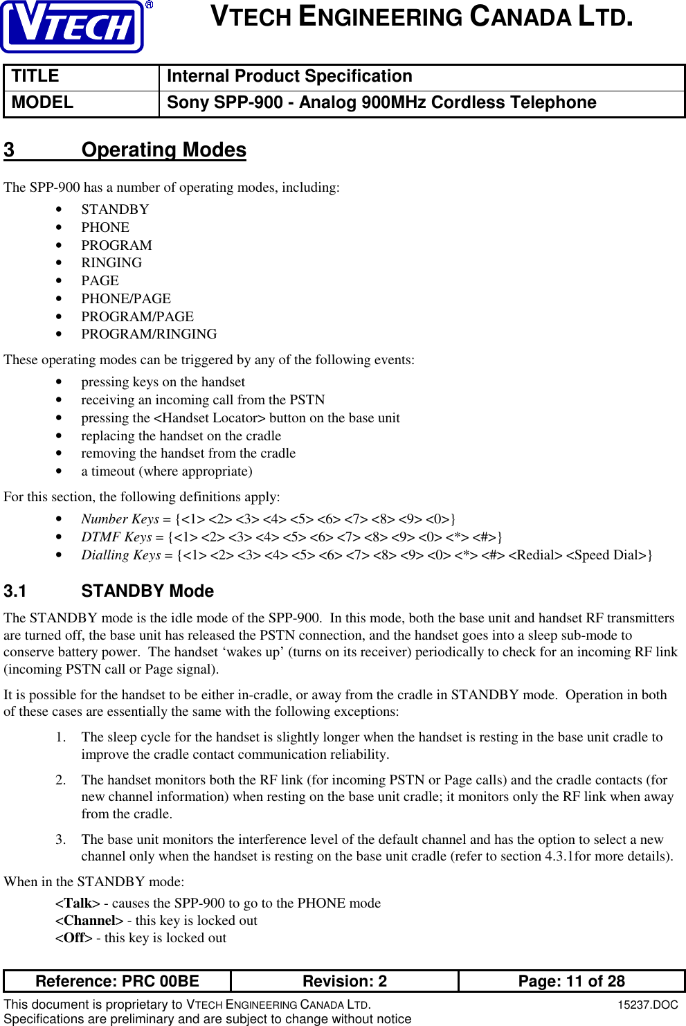 VTECH ENGINEERING CANADA LTD.TITLE Internal Product SpecificationMODEL Sony SPP-900 - Analog 900MHz Cordless TelephoneReference: PRC 00BE Revision: 2 Page: 11 of 28This document is proprietary to VTECH ENGINEERING CANADA LTD.15237.DOCSpecifications are preliminary and are subject to change without notice3 Operating ModesThe SPP-900 has a number of operating modes, including:• STANDBY• PHONE• PROGRAM• RINGING• PAGE• PHONE/PAGE• PROGRAM/PAGE• PROGRAM/RINGINGThese operating modes can be triggered by any of the following events:• pressing keys on the handset• receiving an incoming call from the PSTN• pressing the &lt;Handset Locator&gt; button on the base unit• replacing the handset on the cradle• removing the handset from the cradle• a timeout (where appropriate)For this section, the following definitions apply:• Number Keys = {&lt;1&gt; &lt;2&gt; &lt;3&gt; &lt;4&gt; &lt;5&gt; &lt;6&gt; &lt;7&gt; &lt;8&gt; &lt;9&gt; &lt;0&gt;}• DTMF Keys = {&lt;1&gt; &lt;2&gt; &lt;3&gt; &lt;4&gt; &lt;5&gt; &lt;6&gt; &lt;7&gt; &lt;8&gt; &lt;9&gt; &lt;0&gt; &lt;*&gt; &lt;#&gt;}• Dialling Keys = {&lt;1&gt; &lt;2&gt; &lt;3&gt; &lt;4&gt; &lt;5&gt; &lt;6&gt; &lt;7&gt; &lt;8&gt; &lt;9&gt; &lt;0&gt; &lt;*&gt; &lt;#&gt; &lt;Redial&gt; &lt;Speed Dial&gt;}3.1 STANDBY ModeThe STANDBY mode is the idle mode of the SPP-900.  In this mode, both the base unit and handset RF transmittersare turned off, the base unit has released the PSTN connection, and the handset goes into a sleep sub-mode toconserve battery power.  The handset ‘wakes up’ (turns on its receiver) periodically to check for an incoming RF link(incoming PSTN call or Page signal).It is possible for the handset to be either in-cradle, or away from the cradle in STANDBY mode.  Operation in bothof these cases are essentially the same with the following exceptions:1. The sleep cycle for the handset is slightly longer when the handset is resting in the base unit cradle toimprove the cradle contact communication reliability.2. The handset monitors both the RF link (for incoming PSTN or Page calls) and the cradle contacts (fornew channel information) when resting on the base unit cradle; it monitors only the RF link when awayfrom the cradle.3. The base unit monitors the interference level of the default channel and has the option to select a newchannel only when the handset is resting on the base unit cradle (refer to section 4.3.1for more details).When in the STANDBY mode:&lt;Talk&gt; - causes the SPP-900 to go to the PHONE mode&lt;Channel&gt; - this key is locked out&lt;Off&gt; - this key is locked out