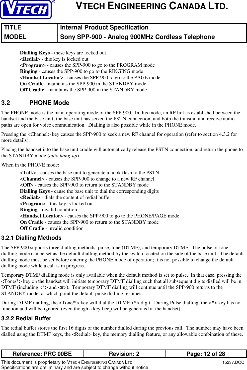 VTECH ENGINEERING CANADA LTD.TITLE Internal Product SpecificationMODEL Sony SPP-900 - Analog 900MHz Cordless TelephoneReference: PRC 00BE Revision: 2 Page: 12 of 28This document is proprietary to VTECH ENGINEERING CANADA LTD.15237.DOCSpecifications are preliminary and are subject to change without noticeDialling Keys - these keys are locked out&lt;Redial&gt; - this key is locked out&lt;Program&gt; - causes the SPP-900 to go to the PROGRAM modeRinging - causes the SPP-900 to go to the RINGING mode&lt;Handset Locator&gt; - causes the SPP-900 to go to the PAGE modeOn Cradle - maintains the SPP-900 in the STANDBY modeOff Cradle - maintains the SPP-900 in the STANDBY mode3.2 PHONE ModeThe PHONE mode is the main operating mode of the SPP-900.  In this mode, an RF link is established between thehandset and the base unit; the base unit has seized the PSTN connection; and both the transmit and receive audiopaths are open for voice communication.  Dialling is also possible while in the PHONE mode.Pressing the &lt;Channel&gt; key causes the SPP-900 to seek a new RF channel for operation (refer to section 4.3.2 formore details).Placing the handset into the base unit cradle will automatically release the PSTN connection, and return the phone tothe STANDBY mode (auto hang-up).When in the PHONE mode:&lt;Talk&gt; - causes the base unit to generate a hook flash to the PSTN&lt;Channel&gt; - causes the SPP-900 to change to a new RF channel&lt;Off&gt; - causes the SPP-900 to return to the STANDBY modeDialling Keys - cause the base unit to dial the corresponding digits&lt;Redial&gt; - dials the content of redial buffer&lt;Program&gt; - this key is locked outRinging - invalid condition&lt;Handset Locator&gt; - causes the SPP-900 to go to the PHONE/PAGE modeOn Cradle - causes the SPP-900 to return to the STANDBY modeOff Cradle - invalid condition3.2.1 Dialling MethodsThe SPP-900 supports three dialling methods: pulse, tone (DTMF), and temporary DTMF.  The pulse or tonedialling mode can be set as the default dialling method by the switch located on the side of the base unit.  The defaultdialling mode must be set before entering the PHONE mode of operation; it is not possible to change the defaultdialling mode while a call is in progress.Temporary DTMF dialling mode is only available when the default method is set to pulse.  In that case, pressing the&lt;Tone/*&gt; key on the handset will initiate temporary DTMF dialling such that all subsequent digits dialled will be inDTMF (including &lt;*&gt; and &lt;#&gt;).  Temporary DTMF dialling will continue until the SPP-900 returns to theSTANDBY mode, at which point the default pulse dialling resumes.During DTMF dialling, the &lt;Tone/*&gt; key will dial the DTMF &lt;*&gt; digit.  During Pulse dialling, the &lt;#&gt; key has nofunction and will be ignored (even though a key-beep will be generated at the handset).3.2.2 Redial BufferThe redial buffer stores the first 16 digits of the number dialled during the previous call.  The number may have beendialled using the DTMF keys, the &lt;Redial&gt; key, the memory dialling feature, or any allowable combination of these.