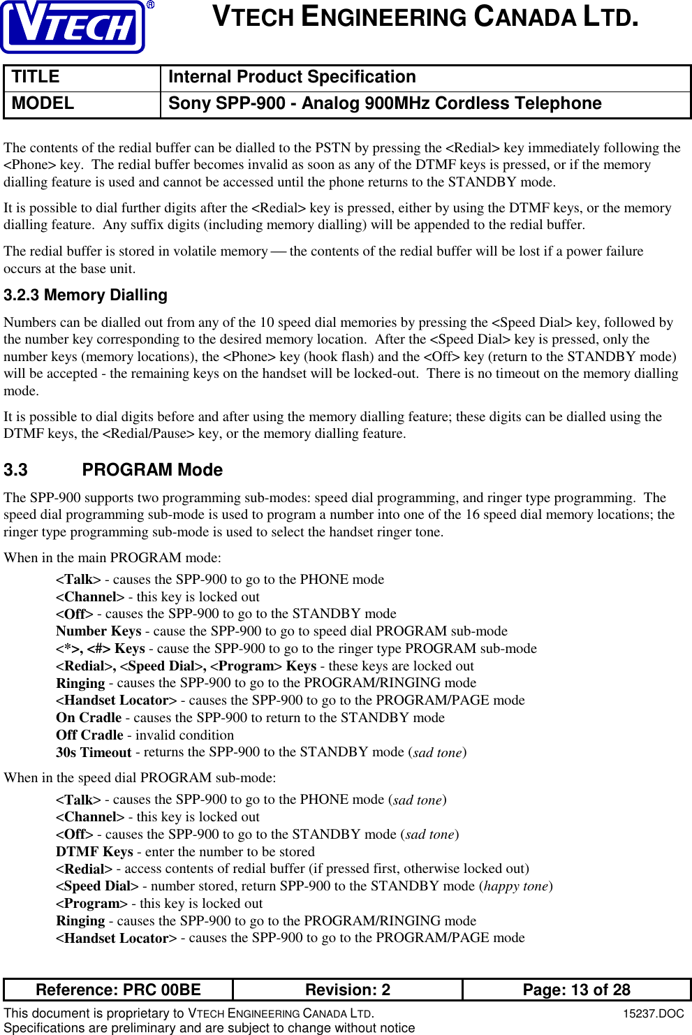 VTECH ENGINEERING CANADA LTD.TITLE Internal Product SpecificationMODEL Sony SPP-900 - Analog 900MHz Cordless TelephoneReference: PRC 00BE Revision: 2 Page: 13 of 28This document is proprietary to VTECH ENGINEERING CANADA LTD.15237.DOCSpecifications are preliminary and are subject to change without noticeThe contents of the redial buffer can be dialled to the PSTN by pressing the &lt;Redial&gt; key immediately following the&lt;Phone&gt; key.  The redial buffer becomes invalid as soon as any of the DTMF keys is pressed, or if the memorydialling feature is used and cannot be accessed until the phone returns to the STANDBY mode.It is possible to dial further digits after the &lt;Redial&gt; key is pressed, either by using the DTMF keys, or the memorydialling feature.  Any suffix digits (including memory dialling) will be appended to the redial buffer.The redial buffer is stored in volatile memory  the contents of the redial buffer will be lost if a power failureoccurs at the base unit.3.2.3 Memory DiallingNumbers can be dialled out from any of the 10 speed dial memories by pressing the &lt;Speed Dial&gt; key, followed bythe number key corresponding to the desired memory location.  After the &lt;Speed Dial&gt; key is pressed, only thenumber keys (memory locations), the &lt;Phone&gt; key (hook flash) and the &lt;Off&gt; key (return to the STANDBY mode)will be accepted - the remaining keys on the handset will be locked-out.  There is no timeout on the memory diallingmode.It is possible to dial digits before and after using the memory dialling feature; these digits can be dialled using theDTMF keys, the &lt;Redial/Pause&gt; key, or the memory dialling feature.3.3 PROGRAM ModeThe SPP-900 supports two programming sub-modes: speed dial programming, and ringer type programming.  Thespeed dial programming sub-mode is used to program a number into one of the 16 speed dial memory locations; theringer type programming sub-mode is used to select the handset ringer tone.When in the main PROGRAM mode:&lt;Talk&gt; - causes the SPP-900 to go to the PHONE mode&lt;Channel&gt; - this key is locked out&lt;Off&gt; - causes the SPP-900 to go to the STANDBY modeNumber Keys - cause the SPP-900 to go to speed dial PROGRAM sub-mode&lt;*&gt;, &lt;#&gt; Keys - cause the SPP-900 to go to the ringer type PROGRAM sub-mode&lt;Redial&gt;, &lt;Speed Dial&gt;, &lt;Program&gt; Keys - these keys are locked outRinging - causes the SPP-900 to go to the PROGRAM/RINGING mode&lt;Handset Locator&gt; - causes the SPP-900 to go to the PROGRAM/PAGE modeOn Cradle - causes the SPP-900 to return to the STANDBY modeOff Cradle - invalid condition30s Timeout - returns the SPP-900 to the STANDBY mode (sad tone)When in the speed dial PROGRAM sub-mode:&lt;Talk&gt; - causes the SPP-900 to go to the PHONE mode (sad tone)&lt;Channel&gt; - this key is locked out&lt;Off&gt; - causes the SPP-900 to go to the STANDBY mode (sad tone)DTMF Keys - enter the number to be stored&lt;Redial&gt; - access contents of redial buffer (if pressed first, otherwise locked out)&lt;Speed Dial&gt; - number stored, return SPP-900 to the STANDBY mode (happy tone)&lt;Program&gt; - this key is locked outRinging - causes the SPP-900 to go to the PROGRAM/RINGING mode&lt;Handset Locator&gt; - causes the SPP-900 to go to the PROGRAM/PAGE mode