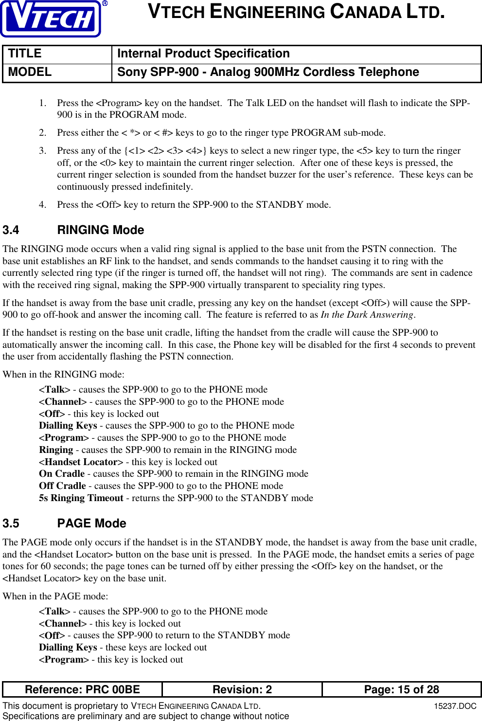 VTECH ENGINEERING CANADA LTD.TITLE Internal Product SpecificationMODEL Sony SPP-900 - Analog 900MHz Cordless TelephoneReference: PRC 00BE Revision: 2 Page: 15 of 28This document is proprietary to VTECH ENGINEERING CANADA LTD.15237.DOCSpecifications are preliminary and are subject to change without notice1. Press the &lt;Program&gt; key on the handset.  The Talk LED on the handset will flash to indicate the SPP-900 is in the PROGRAM mode.2. Press either the &lt; *&gt; or &lt; #&gt; keys to go to the ringer type PROGRAM sub-mode.3. Press any of the {&lt;1&gt; &lt;2&gt; &lt;3&gt; &lt;4&gt;} keys to select a new ringer type, the &lt;5&gt; key to turn the ringeroff, or the &lt;0&gt; key to maintain the current ringer selection.  After one of these keys is pressed, thecurrent ringer selection is sounded from the handset buzzer for the user’s reference.  These keys can becontinuously pressed indefinitely.4. Press the &lt;Off&gt; key to return the SPP-900 to the STANDBY mode.3.4 RINGING ModeThe RINGING mode occurs when a valid ring signal is applied to the base unit from the PSTN connection.  Thebase unit establishes an RF link to the handset, and sends commands to the handset causing it to ring with thecurrently selected ring type (if the ringer is turned off, the handset will not ring).  The commands are sent in cadencewith the received ring signal, making the SPP-900 virtually transparent to speciality ring types.If the handset is away from the base unit cradle, pressing any key on the handset (except &lt;Off&gt;) will cause the SPP-900 to go off-hook and answer the incoming call.  The feature is referred to as In the Dark Answering.If the handset is resting on the base unit cradle, lifting the handset from the cradle will cause the SPP-900 toautomatically answer the incoming call.  In this case, the Phone key will be disabled for the first 4 seconds to preventthe user from accidentally flashing the PSTN connection.When in the RINGING mode:&lt;Talk&gt; - causes the SPP-900 to go to the PHONE mode&lt;Channel&gt; - causes the SPP-900 to go to the PHONE mode&lt;Off&gt; - this key is locked outDialling Keys - causes the SPP-900 to go to the PHONE mode&lt;Program&gt; - causes the SPP-900 to go to the PHONE modeRinging - causes the SPP-900 to remain in the RINGING mode&lt;Handset Locator&gt; - this key is locked outOn Cradle - causes the SPP-900 to remain in the RINGING modeOff Cradle - causes the SPP-900 to go to the PHONE mode5s Ringing Timeout - returns the SPP-900 to the STANDBY mode3.5 PAGE ModeThe PAGE mode only occurs if the handset is in the STANDBY mode, the handset is away from the base unit cradle,and the &lt;Handset Locator&gt; button on the base unit is pressed.  In the PAGE mode, the handset emits a series of pagetones for 60 seconds; the page tones can be turned off by either pressing the &lt;Off&gt; key on the handset, or the&lt;Handset Locator&gt; key on the base unit.When in the PAGE mode:&lt;Talk&gt; - causes the SPP-900 to go to the PHONE mode&lt;Channel&gt; - this key is locked out&lt;Off&gt; - causes the SPP-900 to return to the STANDBY modeDialling Keys - these keys are locked out&lt;Program&gt; - this key is locked out