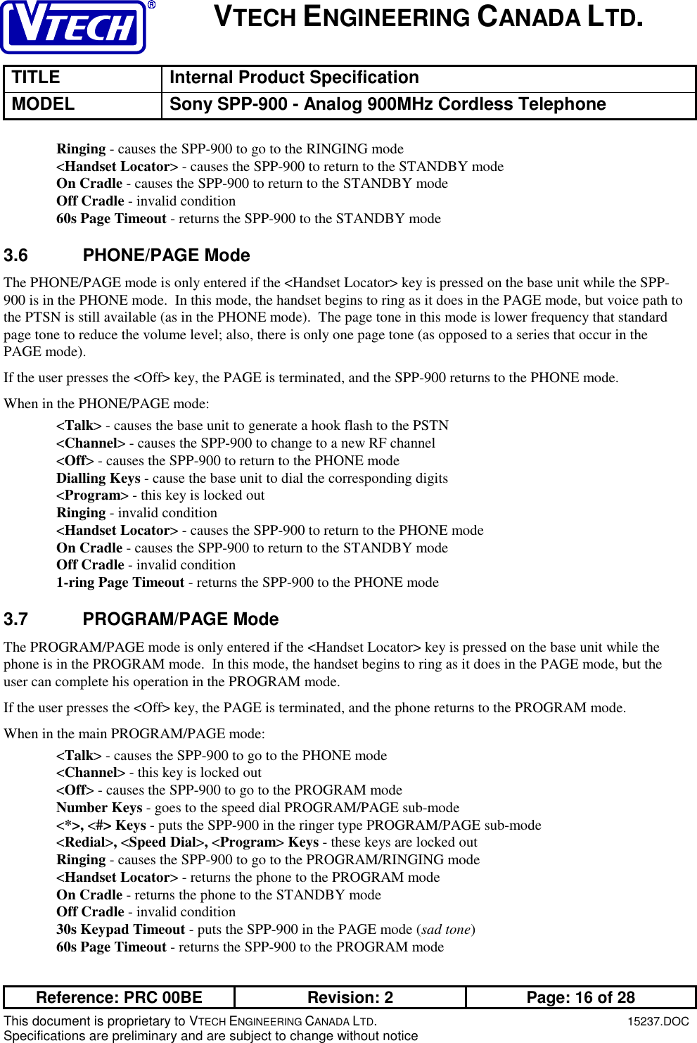 VTECH ENGINEERING CANADA LTD.TITLE Internal Product SpecificationMODEL Sony SPP-900 - Analog 900MHz Cordless TelephoneReference: PRC 00BE Revision: 2 Page: 16 of 28This document is proprietary to VTECH ENGINEERING CANADA LTD.15237.DOCSpecifications are preliminary and are subject to change without noticeRinging - causes the SPP-900 to go to the RINGING mode&lt;Handset Locator&gt; - causes the SPP-900 to return to the STANDBY modeOn Cradle - causes the SPP-900 to return to the STANDBY modeOff Cradle - invalid condition60s Page Timeout - returns the SPP-900 to the STANDBY mode3.6 PHONE/PAGE ModeThe PHONE/PAGE mode is only entered if the &lt;Handset Locator&gt; key is pressed on the base unit while the SPP-900 is in the PHONE mode.  In this mode, the handset begins to ring as it does in the PAGE mode, but voice path tothe PTSN is still available (as in the PHONE mode).  The page tone in this mode is lower frequency that standardpage tone to reduce the volume level; also, there is only one page tone (as opposed to a series that occur in thePAGE mode).If the user presses the &lt;Off&gt; key, the PAGE is terminated, and the SPP-900 returns to the PHONE mode.When in the PHONE/PAGE mode:&lt;Talk&gt; - causes the base unit to generate a hook flash to the PSTN&lt;Channel&gt; - causes the SPP-900 to change to a new RF channel&lt;Off&gt; - causes the SPP-900 to return to the PHONE modeDialling Keys - cause the base unit to dial the corresponding digits&lt;Program&gt; - this key is locked outRinging - invalid condition&lt;Handset Locator&gt; - causes the SPP-900 to return to the PHONE modeOn Cradle - causes the SPP-900 to return to the STANDBY modeOff Cradle - invalid condition1-ring Page Timeout - returns the SPP-900 to the PHONE mode3.7 PROGRAM/PAGE ModeThe PROGRAM/PAGE mode is only entered if the &lt;Handset Locator&gt; key is pressed on the base unit while thephone is in the PROGRAM mode.  In this mode, the handset begins to ring as it does in the PAGE mode, but theuser can complete his operation in the PROGRAM mode.If the user presses the &lt;Off&gt; key, the PAGE is terminated, and the phone returns to the PROGRAM mode.When in the main PROGRAM/PAGE mode:&lt;Talk&gt; - causes the SPP-900 to go to the PHONE mode&lt;Channel&gt; - this key is locked out&lt;Off&gt; - causes the SPP-900 to go to the PROGRAM modeNumber Keys - goes to the speed dial PROGRAM/PAGE sub-mode&lt;*&gt;, &lt;#&gt; Keys - puts the SPP-900 in the ringer type PROGRAM/PAGE sub-mode&lt;Redial&gt;, &lt;Speed Dial&gt;, &lt;Program&gt; Keys - these keys are locked outRinging - causes the SPP-900 to go to the PROGRAM/RINGING mode&lt;Handset Locator&gt; - returns the phone to the PROGRAM modeOn Cradle - returns the phone to the STANDBY modeOff Cradle - invalid condition30s Keypad Timeout - puts the SPP-900 in the PAGE mode (sad tone)60s Page Timeout - returns the SPP-900 to the PROGRAM mode