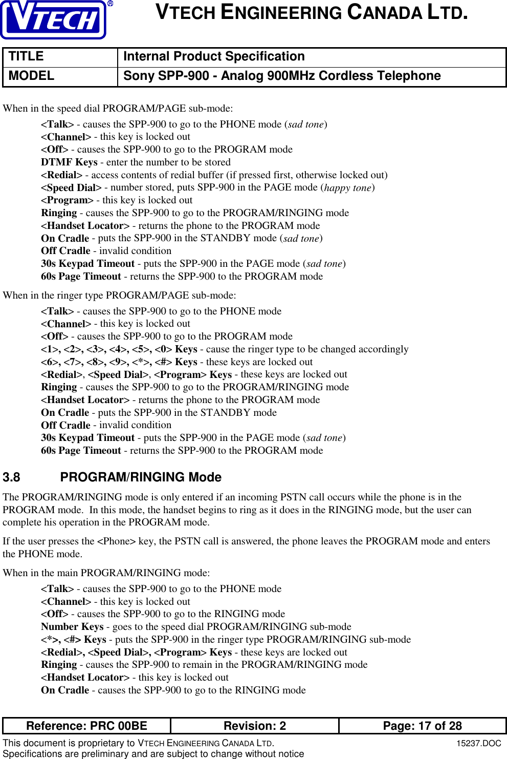 VTECH ENGINEERING CANADA LTD.TITLE Internal Product SpecificationMODEL Sony SPP-900 - Analog 900MHz Cordless TelephoneReference: PRC 00BE Revision: 2 Page: 17 of 28This document is proprietary to VTECH ENGINEERING CANADA LTD.15237.DOCSpecifications are preliminary and are subject to change without noticeWhen in the speed dial PROGRAM/PAGE sub-mode:&lt;Talk&gt; - causes the SPP-900 to go to the PHONE mode (sad tone)&lt;Channel&gt; - this key is locked out&lt;Off&gt; - causes the SPP-900 to go to the PROGRAM modeDTMF Keys - enter the number to be stored&lt;Redial&gt; - access contents of redial buffer (if pressed first, otherwise locked out)&lt;Speed Dial&gt; - number stored, puts SPP-900 in the PAGE mode (happy tone)&lt;Program&gt; - this key is locked outRinging - causes the SPP-900 to go to the PROGRAM/RINGING mode&lt;Handset Locator&gt; - returns the phone to the PROGRAM modeOn Cradle - puts the SPP-900 in the STANDBY mode (sad tone)Off Cradle - invalid condition30s Keypad Timeout - puts the SPP-900 in the PAGE mode (sad tone)60s Page Timeout - returns the SPP-900 to the PROGRAM modeWhen in the ringer type PROGRAM/PAGE sub-mode:&lt;Talk&gt; - causes the SPP-900 to go to the PHONE mode&lt;Channel&gt; - this key is locked out&lt;Off&gt; - causes the SPP-900 to go to the PROGRAM mode&lt;1&gt;, &lt;2&gt;, &lt;3&gt;, &lt;4&gt;, &lt;5&gt;, &lt;0&gt; Keys - cause the ringer type to be changed accordingly&lt;6&gt;, &lt;7&gt;, &lt;8&gt;, &lt;9&gt;, &lt;*&gt;, &lt;#&gt; Keys - these keys are locked out&lt;Redial&gt;, &lt;Speed Dial&gt;, &lt;Program&gt; Keys - these keys are locked outRinging - causes the SPP-900 to go to the PROGRAM/RINGING mode&lt;Handset Locator&gt; - returns the phone to the PROGRAM modeOn Cradle - puts the SPP-900 in the STANDBY modeOff Cradle - invalid condition30s Keypad Timeout - puts the SPP-900 in the PAGE mode (sad tone)60s Page Timeout - returns the SPP-900 to the PROGRAM mode3.8 PROGRAM/RINGING ModeThe PROGRAM/RINGING mode is only entered if an incoming PSTN call occurs while the phone is in thePROGRAM mode.  In this mode, the handset begins to ring as it does in the RINGING mode, but the user cancomplete his operation in the PROGRAM mode.If the user presses the &lt;Phone&gt; key, the PSTN call is answered, the phone leaves the PROGRAM mode and entersthe PHONE mode.When in the main PROGRAM/RINGING mode:&lt;Talk&gt; - causes the SPP-900 to go to the PHONE mode&lt;Channel&gt; - this key is locked out&lt;Off&gt; - causes the SPP-900 to go to the RINGING modeNumber Keys - goes to the speed dial PROGRAM/RINGING sub-mode&lt;*&gt;, &lt;#&gt; Keys - puts the SPP-900 in the ringer type PROGRAM/RINGING sub-mode&lt;Redial&gt;, &lt;Speed Dial&gt;, &lt;Program&gt; Keys - these keys are locked outRinging - causes the SPP-900 to remain in the PROGRAM/RINGING mode&lt;Handset Locator&gt; - this key is locked outOn Cradle - causes the SPP-900 to go to the RINGING mode