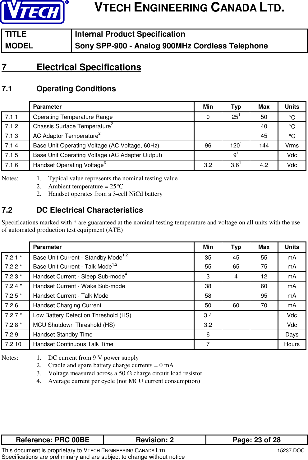 VTECH ENGINEERING CANADA LTD.TITLE Internal Product SpecificationMODEL Sony SPP-900 - Analog 900MHz Cordless TelephoneReference: PRC 00BE Revision: 2 Page: 23 of 28This document is proprietary to VTECH ENGINEERING CANADA LTD.15237.DOCSpecifications are preliminary and are subject to change without notice7 Electrical Specifications7.1 Operating ConditionsParameter Min Typ Max Units7.1.1  Operating Temperature Range 0 25150 °C7.1.2  Chassis Surface Temperature240 °C7.1.3  AC Adaptor Temperature245 °C7.1.4  Base Unit Operating Voltage (AC Voltage, 60Hz) 96 1201144 Vrms7.1.5  Base Unit Operating Voltage (AC Adapter Output) 91Vdc7.1.6  Handset Operating Voltage33.2 3.614.2 VdcNotes: 1. Typical value represents the nominal testing value2. Ambient temperature = 25°C2. Handset operates from a 3-cell NiCd battery7.2  DC Electrical CharacteristicsSpecifications marked with * are guaranteed at the nominal testing temperature and voltage on all units with the useof automated production test equipment (ATE)Parameter Min Typ Max Units7.2.1 * Base Unit Current - Standby Mode1,2 35 45 55 mA7.2.2 * Base Unit Current - Talk Mode1,2 55 65 75 mA7.2.3 * Handset Current - Sleep Sub-mode43412mA7.2.4 * Handset Current - Wake Sub-mode 38 60 mA7.2.5 * Handset Current - Talk Mode 58 95 mA7.2.6  Handset Charging Current 50 60 70 mA7.2.7 * Low Battery Detection Threshold (HS) 3.4 Vdc7.2.8 * MCU Shutdown Threshold (HS) 3.2 Vdc7.2.9  Handset Standby Time 6 Days7.2.10  Handset Continuous Talk Time 7 HoursNotes: 1. DC current from 9 V power supply2. Cradle and spare battery charge currents = 0 mA3. Voltage measured across a 50 Ω charge circuit load resistor4. Average current per cycle (not MCU current consumption)