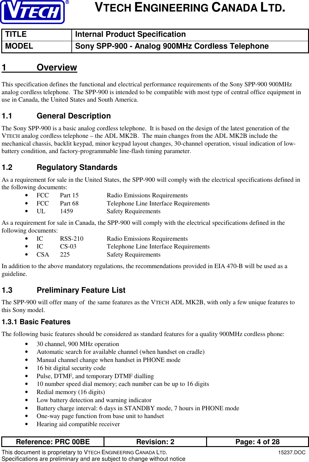 VTECH ENGINEERING CANADA LTD.TITLE Internal Product SpecificationMODEL Sony SPP-900 - Analog 900MHz Cordless TelephoneReference: PRC 00BE Revision: 2 Page: 4 of 28This document is proprietary to VTECH ENGINEERING CANADA LTD.15237.DOCSpecifications are preliminary and are subject to change without notice1 OverviewThis specification defines the functional and electrical performance requirements of the Sony SPP-900 900MHzanalog cordless telephone.  The SPP-900 is intended to be compatible with most type of central office equipment inuse in Canada, the United States and South America.1.1 General DescriptionThe Sony SPP-900 is a basic analog cordless telephone.  It is based on the design of the latest generation of theVTECH analog cordless telephone – the ADL MK2B.  The main changes from the ADL MK2B include themechanical chassis, backlit keypad, minor keypad layout changes, 30-channel operation, visual indication of low-battery condition, and factory-programmable line-flash timing parameter.1.2 Regulatory StandardsAs a requirement for sale in the United States, the SPP-900 will comply with the electrical specifications defined inthe following documents:• FCC Part 15 Radio Emissions Requirements• FCC Part 68 Telephone Line Interface Requirements• UL 1459 Safety RequirementsAs a requirement for sale in Canada, the SPP-900 will comply with the electrical specifications defined in thefollowing documents:• IC RSS-210 Radio Emissions Requirements• IC CS-03 Telephone Line Interface Requirements• CSA 225 Safety RequirementsIn addition to the above mandatory regulations, the recommendations provided in EIA 470-B will be used as aguideline.1.3  Preliminary Feature ListThe SPP-900 will offer many of  the same features as the VTECH ADL MK2B, with only a few unique features tothis Sony model.1.3.1 Basic FeaturesThe following basic features should be considered as standard features for a quality 900MHz cordless phone:• 30 channel, 900 MHz operation• Automatic search for available channel (when handset on cradle)• Manual channel change when handset in PHONE mode• 16 bit digital security code• Pulse, DTMF, and temporary DTMF dialling• 10 number speed dial memory; each number can be up to 16 digits• Redial memory (16 digits)• Low battery detection and warning indicator• Battery charge interval: 6 days in STANDBY mode, 7 hours in PHONE mode• One-way page function from base unit to handset• Hearing aid compatible receiver