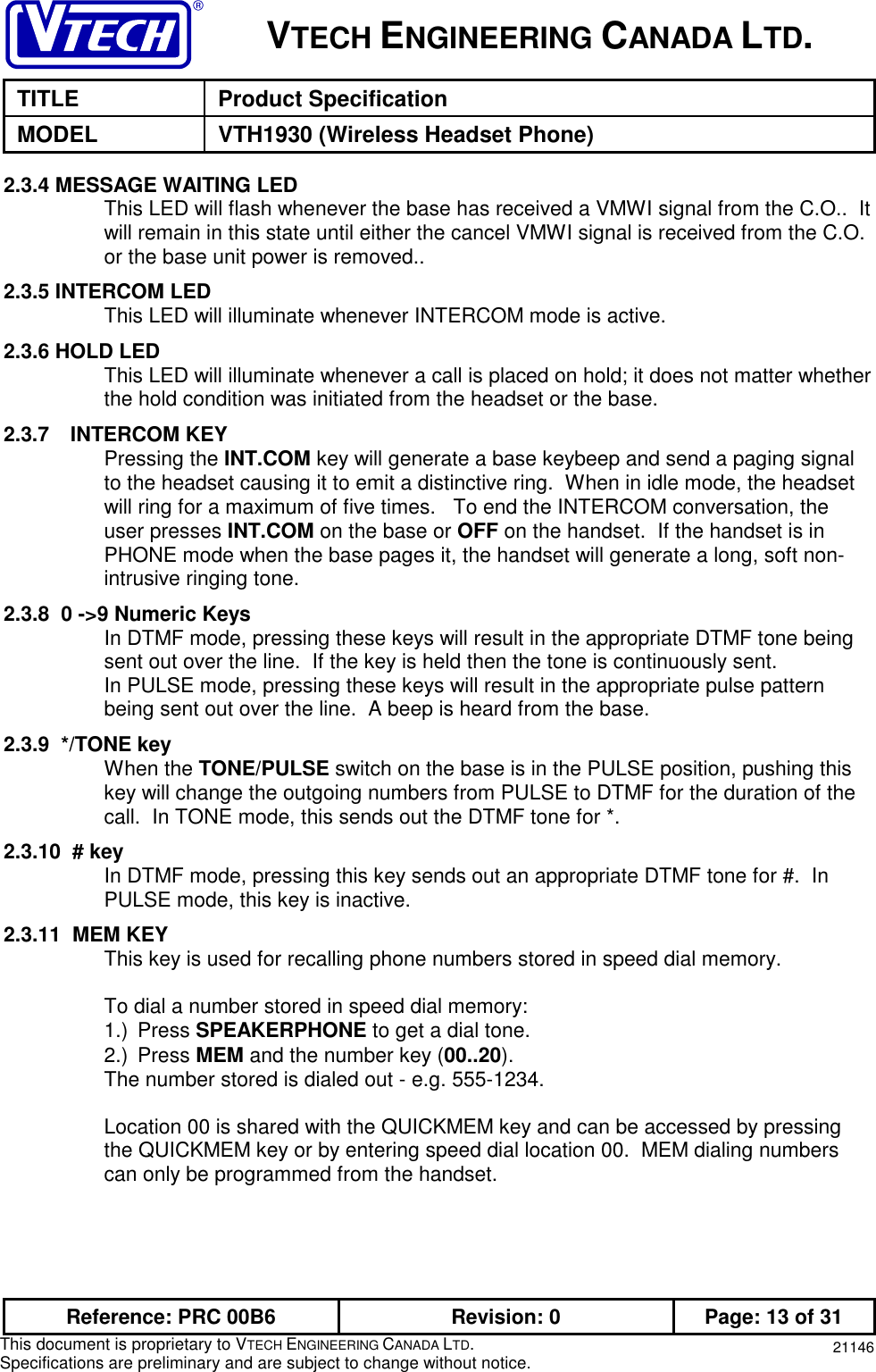 VTECH ENGINEERING CANADA LTD.TITLE Product SpecificationMODEL VTH1930 (Wireless Headset Phone)Reference: PRC 00B6 Revision: 0 Page: 13 of 31This document is proprietary to VTECH ENGINEERING CANADA LTD.Specifications are preliminary and are subject to change without notice. 211462.3.4 MESSAGE WAITING LEDThis LED will flash whenever the base has received a VMWI signal from the C.O..  Itwill remain in this state until either the cancel VMWI signal is received from the C.O.or the base unit power is removed..2.3.5 INTERCOM LEDThis LED will illuminate whenever INTERCOM mode is active.2.3.6 HOLD LEDThis LED will illuminate whenever a call is placed on hold; it does not matter whetherthe hold condition was initiated from the headset or the base.2.3.7 INTERCOM KEYPressing the INT.COM key will generate a base keybeep and send a paging signalto the headset causing it to emit a distinctive ring.  When in idle mode, the headsetwill ring for a maximum of five times.   To end the INTERCOM conversation, theuser presses INT.COM on the base or OFF on the handset.  If the handset is inPHONE mode when the base pages it, the handset will generate a long, soft non-intrusive ringing tone.2.3.8  0 -&gt;9 Numeric KeysIn DTMF mode, pressing these keys will result in the appropriate DTMF tone beingsent out over the line.  If the key is held then the tone is continuously sent.In PULSE mode, pressing these keys will result in the appropriate pulse patternbeing sent out over the line.  A beep is heard from the base.2.3.9  */TONE keyWhen the TONE/PULSE switch on the base is in the PULSE position, pushing thiskey will change the outgoing numbers from PULSE to DTMF for the duration of thecall.  In TONE mode, this sends out the DTMF tone for *.2.3.10  # keyIn DTMF mode, pressing this key sends out an appropriate DTMF tone for #.  InPULSE mode, this key is inactive.2.3.11  MEM KEYThis key is used for recalling phone numbers stored in speed dial memory.To dial a number stored in speed dial memory:1.) Press SPEAKERPHONE to get a dial tone.2.) Press MEM and the number key (00..20).The number stored is dialed out - e.g. 555-1234.Location 00 is shared with the QUICKMEM key and can be accessed by pressingthe QUICKMEM key or by entering speed dial location 00.  MEM dialing numberscan only be programmed from the handset.