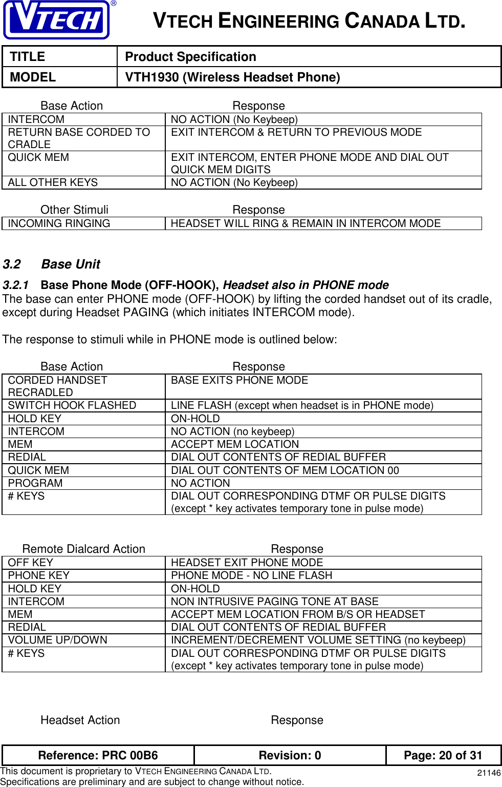 VTECH ENGINEERING CANADA LTD.TITLE Product SpecificationMODEL VTH1930 (Wireless Headset Phone)Reference: PRC 00B6 Revision: 0 Page: 20 of 31This document is proprietary to VTECH ENGINEERING CANADA LTD.Specifications are preliminary and are subject to change without notice. 21146Base Action ResponseINTERCOM NO ACTION (No Keybeep)RETURN BASE CORDED TOCRADLE EXIT INTERCOM &amp; RETURN TO PREVIOUS MODEQUICK MEM EXIT INTERCOM, ENTER PHONE MODE AND DIAL OUTQUICK MEM DIGITSALL OTHER KEYS NO ACTION (No Keybeep)Other Stimuli ResponseINCOMING RINGING HEADSET WILL RING &amp; REMAIN IN INTERCOM MODE3.2 Base Unit3.2.1  Base Phone Mode (OFF-HOOK), Headset also in PHONE modeThe base can enter PHONE mode (OFF-HOOK) by lifting the corded handset out of its cradle,except during Headset PAGING (which initiates INTERCOM mode).The response to stimuli while in PHONE mode is outlined below:Base Action ResponseCORDED HANDSETRECRADLED BASE EXITS PHONE MODESWITCH HOOK FLASHED LINE FLASH (except when headset is in PHONE mode)HOLD KEY ON-HOLDINTERCOM NO ACTION (no keybeep)MEM ACCEPT MEM LOCATIONREDIAL DIAL OUT CONTENTS OF REDIAL BUFFERQUICK MEM DIAL OUT CONTENTS OF MEM LOCATION 00PROGRAM NO ACTION# KEYS DIAL OUT CORRESPONDING DTMF OR PULSE DIGITS(except * key activates temporary tone in pulse mode)      Remote Dialcard Action ResponseOFF KEY HEADSET EXIT PHONE MODEPHONE KEY PHONE MODE - NO LINE FLASHHOLD KEY ON-HOLDINTERCOM NON INTRUSIVE PAGING TONE AT BASEMEM ACCEPT MEM LOCATION FROM B/S OR HEADSETREDIAL DIAL OUT CONTENTS OF REDIAL BUFFERVOLUME UP/DOWN INCREMENT/DECREMENT VOLUME SETTING (no keybeep)# KEYS DIAL OUT CORRESPONDING DTMF OR PULSE DIGITS(except * key activates temporary tone in pulse mode)Headset Action Response