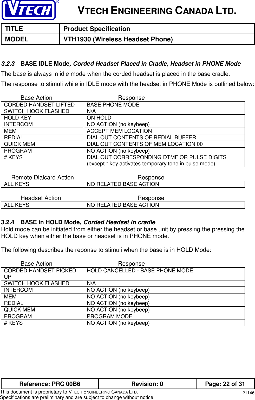 VTECH ENGINEERING CANADA LTD.TITLE Product SpecificationMODEL VTH1930 (Wireless Headset Phone)Reference: PRC 00B6 Revision: 0 Page: 22 of 31This document is proprietary to VTECH ENGINEERING CANADA LTD.Specifications are preliminary and are subject to change without notice. 211463.2.3  BASE IDLE Mode, Corded Headset Placed in Cradle, Headset in PHONE ModeThe base is always in idle mode when the corded headset is placed in the base cradle.The response to stimuli while in IDLE mode with the headset in PHONE Mode is outlined below:Base Action ResponseCORDED HANDSET LIFTED BASE PHONE MODESWITCH HOOK FLASHED N/AHOLD KEY ON HOLDINTERCOM NO ACTION (no keybeep)MEM ACCEPT MEM LOCATIONREDIAL DIAL OUT CONTENTS OF REDIAL BUFFERQUICK MEM DIAL OUT CONTENTS OF MEM LOCATION 00PROGRAM NO ACTION (no keybeep)# KEYS DIAL OUT CORRESPONDING DTMF OR PULSE DIGITS(except * key activates temporary tone in pulse mode)      Remote Dialcard Action ResponseALL KEYS NO RELATED BASE ACTIONHeadset Action ResponseALL KEYS NO RELATED BASE ACTION3.2.4 BASE in HOLD Mode, Corded Headset in cradleHold mode can be initiated from either the headset or base unit by pressing the pressing theHOLD key when either the base or headset is in PHONE mode.The following describes the reponse to stimuli when the base is in HOLD Mode:Base Action ResponseCORDED HANDSET PICKEDUP HOLD CANCELLED - BASE PHONE MODESWITCH HOOK FLASHED N/AINTERCOM NO ACTION (no keybeep)MEM NO ACTION (no keybeep)REDIAL NO ACTION (no keybeep)QUICK MEM NO ACTION (no keybeep)PROGRAM PROGRAM MODE# KEYS NO ACTION (no keybeep)